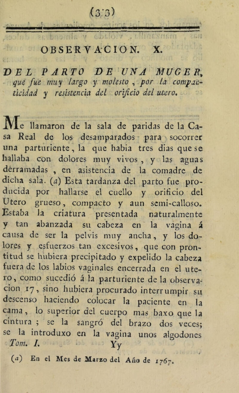 (s.j) OBSERVACION. X. VEL PARTO BE UNA MUGER, * que fue muy largo y molesto ^ por la compaa^ ticidad y resistencia del orificio del útero. Me llamaron de la sala de paridas de la Ca- sa Real de los desamparados - para socorrer lina parturiente, la que habla tres dias que se hallaba con dolores muy vivos , y las aguas dérramadas , en asistencia de la comadre de dicha sala. (^) Esta tardanza del parto fue pro- ducida por hallarse el cuello y orificio del Utero grueso, compacto y aun scmi-calloso. Estaba la criatura presentada naturalmente y tan abanzada su cabeza en la vagina á causa de ser la pelvis muy ancha, y los do- lores y esfuerzos tan excesivos, que con pron- titud se hubiera precipitado y expelido la cabeza fuera de los labios vaginales encerrada en el úte- ro, como sucedió á la parturiente déla observa- ción 17, sino hubiera procurado interrumpir su descenso haciendo colocar la paciente en la cama , lo superior del cuerpo mas baxo que la cintura ; se la sangró del brazo dos veces; se la introduxo en la vagina unos algodones Tonu L ^ ■ Yy (a) En el Mes de Marzo del Año de 1767.