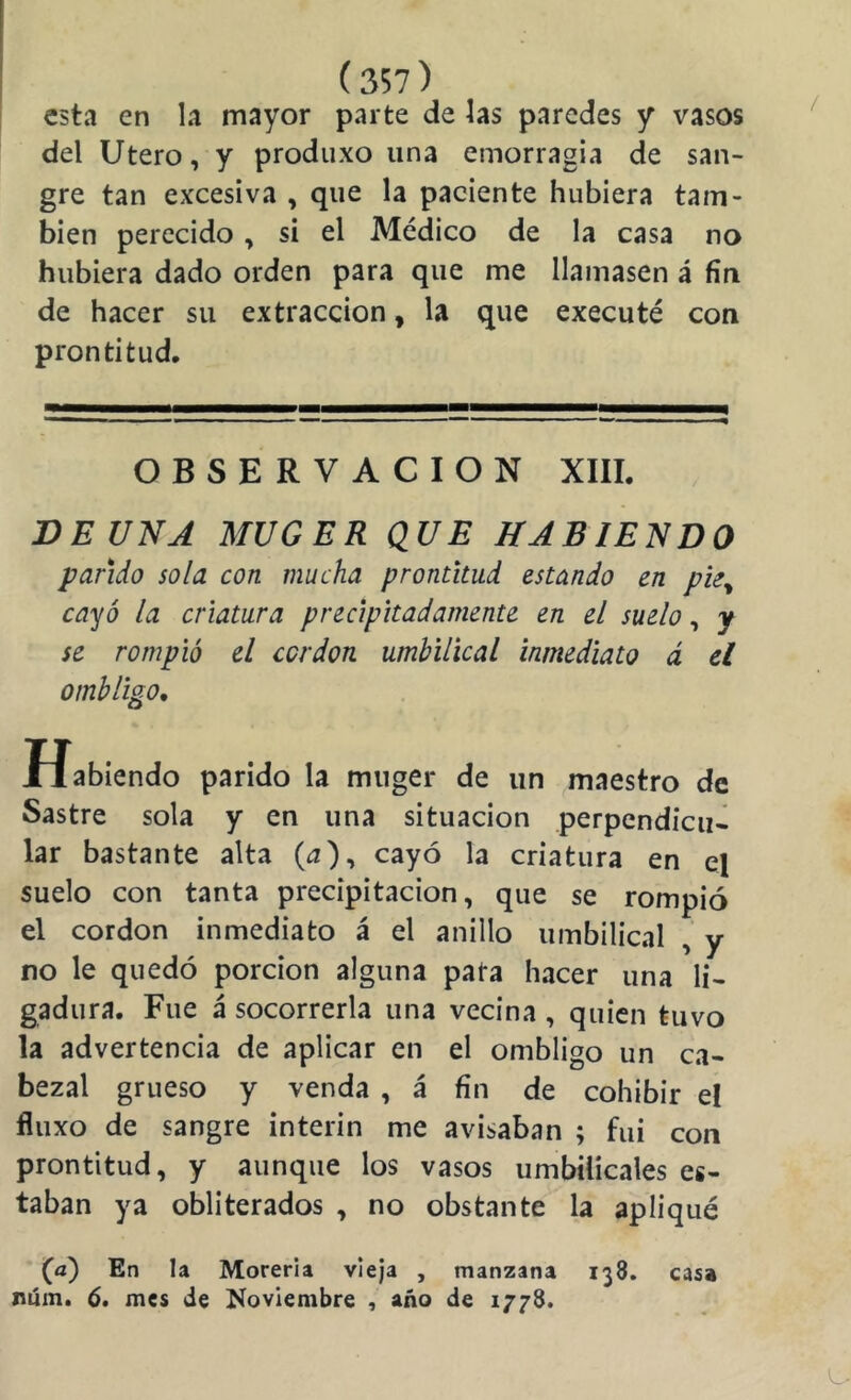 esta en la mayor parte de las paredes y vasos del Utero, y produxo una emorragia de san- gre tan excesiva , que la paciente hubiera tam- bién perecido, si el Médico de la casa no hubiera dado orden para que me llamasen á fin de hacer su extracción, la que executé con prontitud. OBSERVACION XIII. BE UNA MUGER QUE HABIENDO parido sola con mucha prontitud estando en pie^ cayó la criatura precipitadamente en el suelo, y se rompió el ccrdon umbilical inmediato á el ombligo* Habiendo parido la miiger de un maestro de Sastre sola y en una situación perpendicu- lar bastante alta (¿z), cayó la criatura en el suelo con tanta precipitación, que se rompió el cordon inmediato á el anillo umbilical , y no le quedó porción alguna pata hacer una li- gadura. Fue á socorrerla una vecina, quien tuvo la advertencia de aplicar en el ombligo un ca- bezal grueso y venda , á fin de cohibir e! fluxo de sangre ínterin me avisaban ; fui con prontitud, y aunque los vasos umbilicales es- taban ya obliterados , no obstante la apliqué (a) En la Morería vieja , manzana 138. casa rúm. 6, mes de Noviembre , año de 1778.