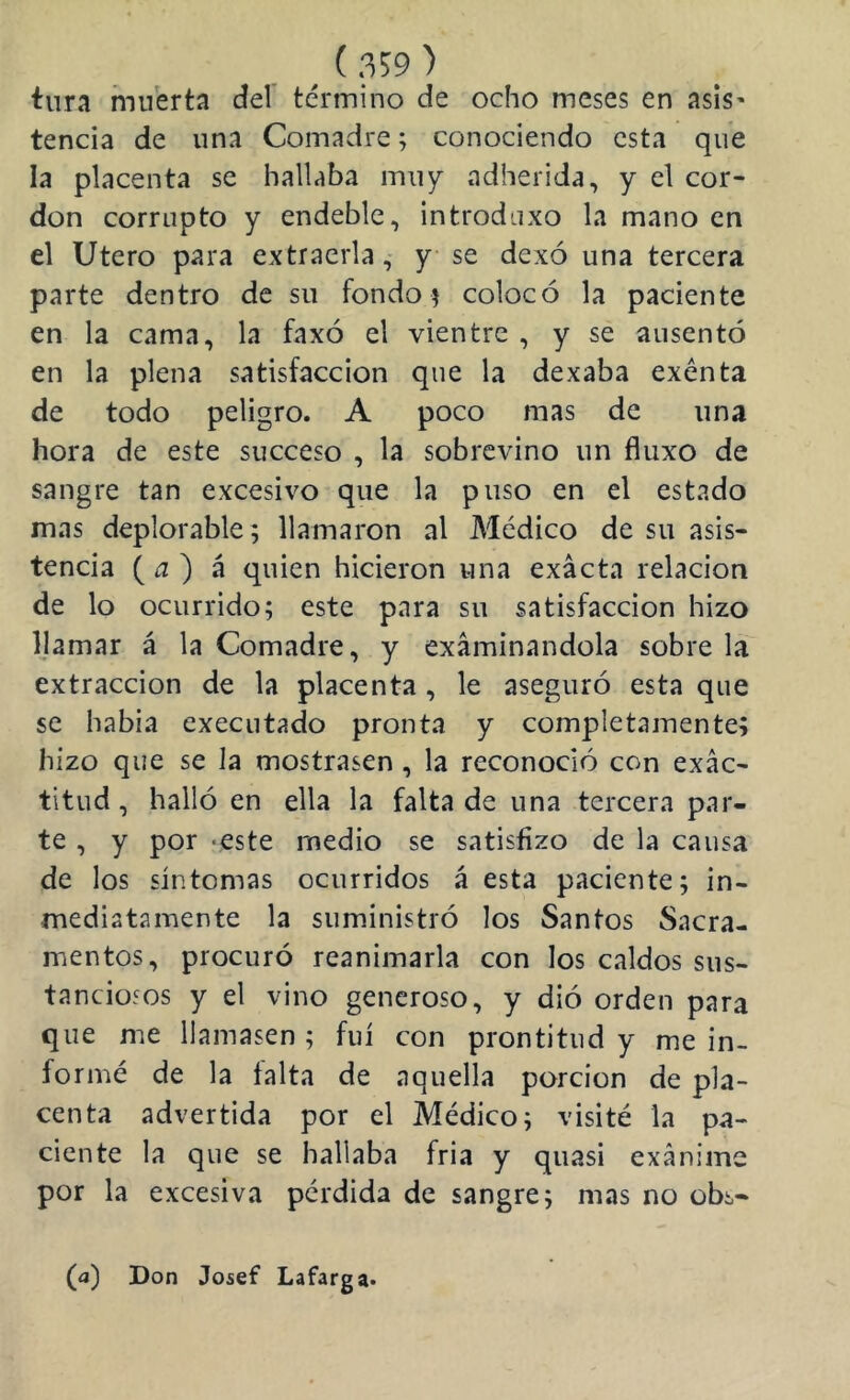 tura muerta del término de ocho meses en asis’ tencia de una Comadre; conociendo esta que la placenta se hallaba 111117 adherida, y el cor- don corrupto y endeble, introduxo la mano en el Utero para extraerla, y se dexó una tercera parte dentro de su fondor colocó la paciente en la cama, la faxó el vientre , y se ausentó en la plena satisfacción que la dexaba exénta de todo peligro. A poco mas de una hora de este succeso , la sobrevino un fluxo de sangre tan excesivo que la puso en el estado mas deplorable; llamaron al Médico de su asis- tencia ( ^ ) á quien hicieron una exacta relación de lo ocurrido; este para su satisfacción hizo IJamar á la Comadre, y examinándola sobre la extracción de la placenta, le aseguró esta que se había executado pronta y completamente; hizo que se la mostrasen, la reconoció con exac- titud , halló en ella la falta de una tercera par- te , y por -este medio se satisfizo de la causa de los síntomas ocurridos á esta paciente; in- mediatamente la suministró los Santos Sacra- mentos, procuró reanimarla con los caldos sus- tanciosos y el vino generoso, y dió orden para que me llamasen ; fui con prontitud y me in- formé de la taita de aquella porción de pla- centa advertida por el Médico; visité la pa- ciente la que se hallaba fria y quasi exánime por la excesiva perdida de sangre; mas no obs* (a) Don Josef Lafarga-