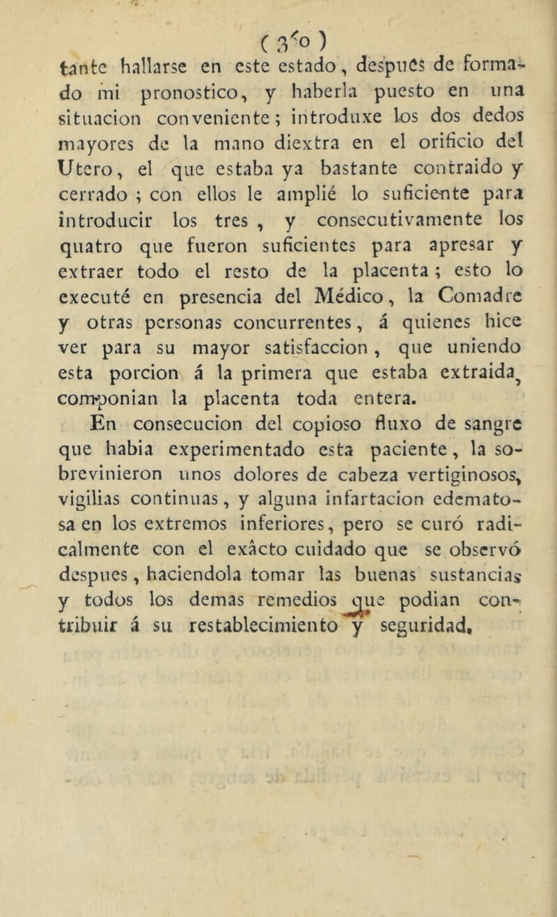 ( 3'^o ) tante hallarse en este estado, después de forma- do mi pronostico, y haberla puesto en una situación conveniente; introduxe los dos dedos mayores de la mano diextra en el orificio del Ut ero, el que estaba ya bastante contraido y cerrado ; con ellos le amplié lo suficiente para introducir los tres , y consecutivamente los quatro que fueron suficientes para apresar y extraer todo el resto de la placenta; esto lo executé en presencia del Médico, la Comadre y otras personas concurrentes, á quienes hice ver para su mayor satisfacción, que uniendo esta porción á la primera que estaba extraída^ conrponian la placenta toda entera. En consecución del copioso fluxo de sangre que habia experimentado esta paciente, la so- brevinieron unos dolores de cabeza vertiginosos, vigilias continuas, y alguna infartacion edemato- sa en los extremos inferiores, pero se curó radi- calmente con el exacto cuidado que se observó después, haciéndola tomar las buenas sustancias y todos los demas remedios ^;^ue podian con- tribuir á su restablecimiento y seguridad.