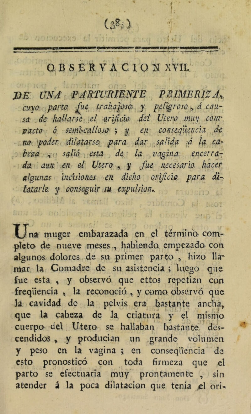 OBSERVACION XYII. DE UNA parturiente PRIMERIZA,, cuyo parto, trabajoso) y peligroso ^ á cau- sa de hallarse A oxijicXo dei Utero muy comr pacto ó semhcalloso ; y en canseqit.eücia de no poder dilatarse^^^ para dar salida á la ca- beza salió, esta dex la vagina encerra- da aun ' en el Utero , y fue necesario, hacer algunas Incisiones, en dicho orificio para, di- latarle y conseguir,su. expulsión*. Lina muger embarazada en el térnimb* com- pleta de nueve meses ., habiendo empezado con algunos dolores de su primer parto , hizo lla- mar la Comadre de su asistencia ; luego que fue esta , y observó, que ettos repetian con freqüencia , la reconoció , y como observó que la cavidad de la pelvis era bastante ancha, que la cabeza de la criatura y el mismo cuerpo del Utero se hallaban bastante des- cendidos , y producian un grande volumen y peso en la vagina ; en consequencia de esto pronosticó con toda firmeza que el parto se efectuaria muy prontamente , sin atender á la poca dilatación que tenia ^1 ori^