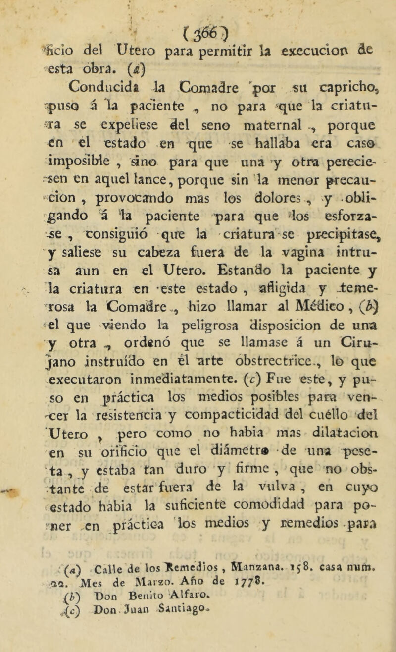 oficio del Utero para permitir b execuclon de esta obra. (^) Conducida la Comadre 'por su capricho, 'puso ú la paciente , no para 'que la criatli- sia se expeliese del seno maternal porque en el estado en que se hallaba era caso imposible , sino para que una y otra perecie- - sen en aquel lance, porque sin la menor precau- ‘cion , provocando mas los dolores , y obli- gando a la paciente para que los esforza- -se , consiguió -que la criatura se precipitase, y saliese su cabeza fuera de la vagina intru- sa aun en el Utero. Estando la paciente y la criatura en -este estado , afligida y -teme- rosa la Comadre,, hizo llamar al Médico , «el que viendo la peligrosa disposición de una y otra ^ ordenó que se llamase á un Ciru- jano instruido en él arte obstrectrice., lo que executaron inmediatamente, (c) Fue este, y pu- so en práctica los medios posibles para ven- -cer la resistencia y compacticidad del cuéllo del Utero ^ pero como no había mas dilatación en su orificio que el diámctr» de una pese- ta , y estaba tan duro y firme, que no obs- ^tante de estar fuera de la vulva , en cuyo ^estado hábia la suficiente comodidad para po- rner .en práctica los medios y remedios .para r(/*) Calle de los temedlos , Manzana. 158. casa niim. -aa. Mes de Marzo. Afio de 1778. Don Benito Alfaro. Don.Juan Santiago»