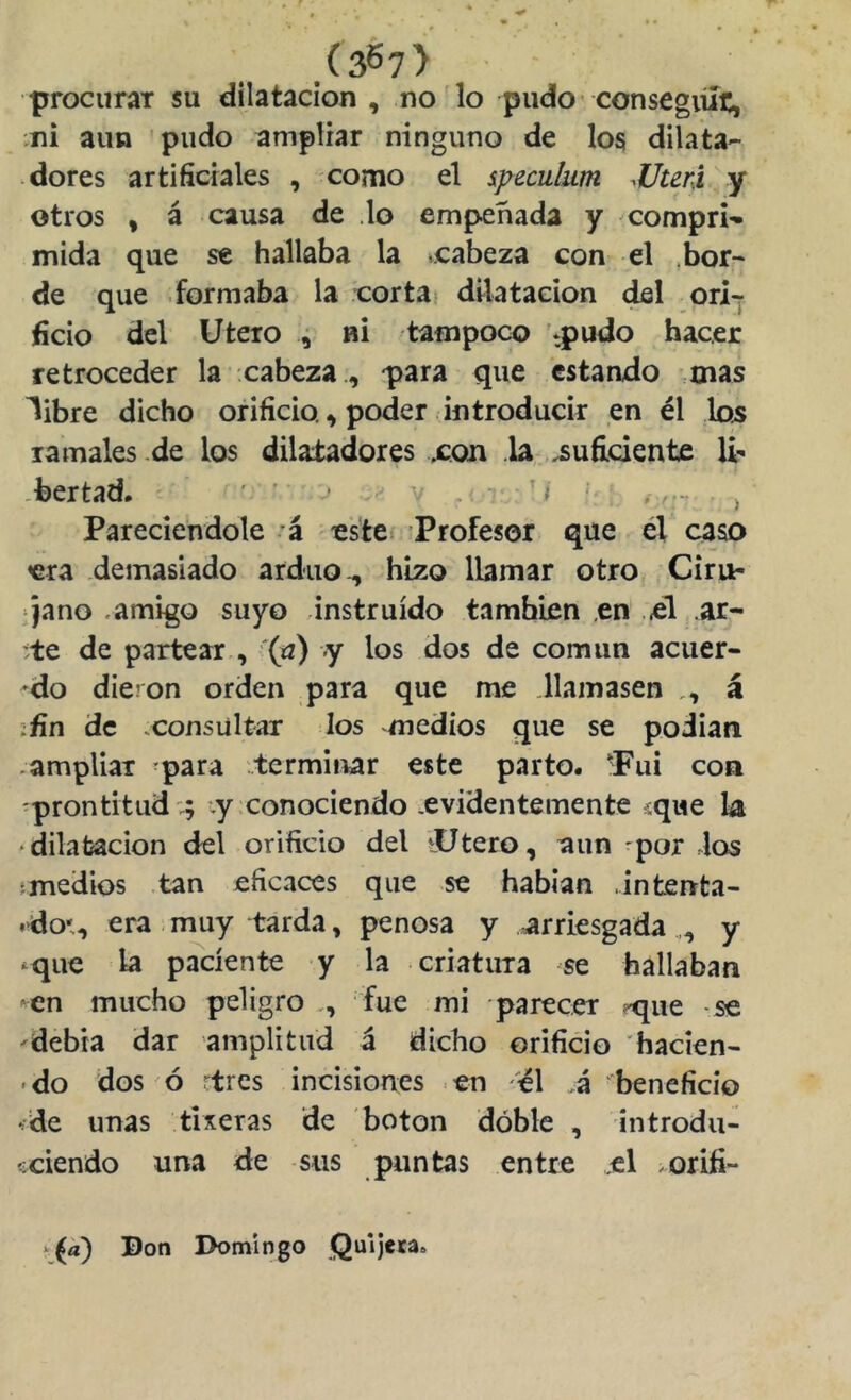 .(367> procurar su dilatación , no'lo pudo* consegiííc, .ni aun pudo ampliar ninguno de los dilata- ■ dores artificiales , como el ipeculum ^Uteri y otros , á causa de .lo empeñada y compri- mida que se hallaba la .cabeza con el .bor- de que formaba la cor tai dilatación del ori-j (icio del Utero 4 ni tampoco 'tpudo hacer retroceder la cabeza , -para que estando mas libre dicho orificio. ^ poder introducir en él los ramales de los dilaiadores xon la,,suficiente -bertad. - ^ Pareciendole á este Profesor que él caso era demasiado arduo., hizo llamar otro Ciru- jano .amigo suyo instruido también en ,el ar- ;te de partear , ''('^) y los dos de común acuer- do dieron orden para que me .llamasen á íñn de .consultar los medios que se podian .ampliar -para ..terminar este parto. ^Fui con -prontitud'.; .y conociendo .evidentemente sque la ‘dilatación del orificio del »Utero, aun 'por los fmedios tan eficaces que se habían .intenta- .do*, era muy tarda, penosa y arriesgada,, y <^que la paciente y la criatura se hallaban en mucho peligro fue mi parecer -que -se debía dar amplitud á dicho orificio hacien- • do dos ó ctres incisiones en el .á beneficio íde unas tiseras de boton dóble , introdu- íciendo una de sus puntas entre .el oriíi- •^(a) Don Domingo Quijera.