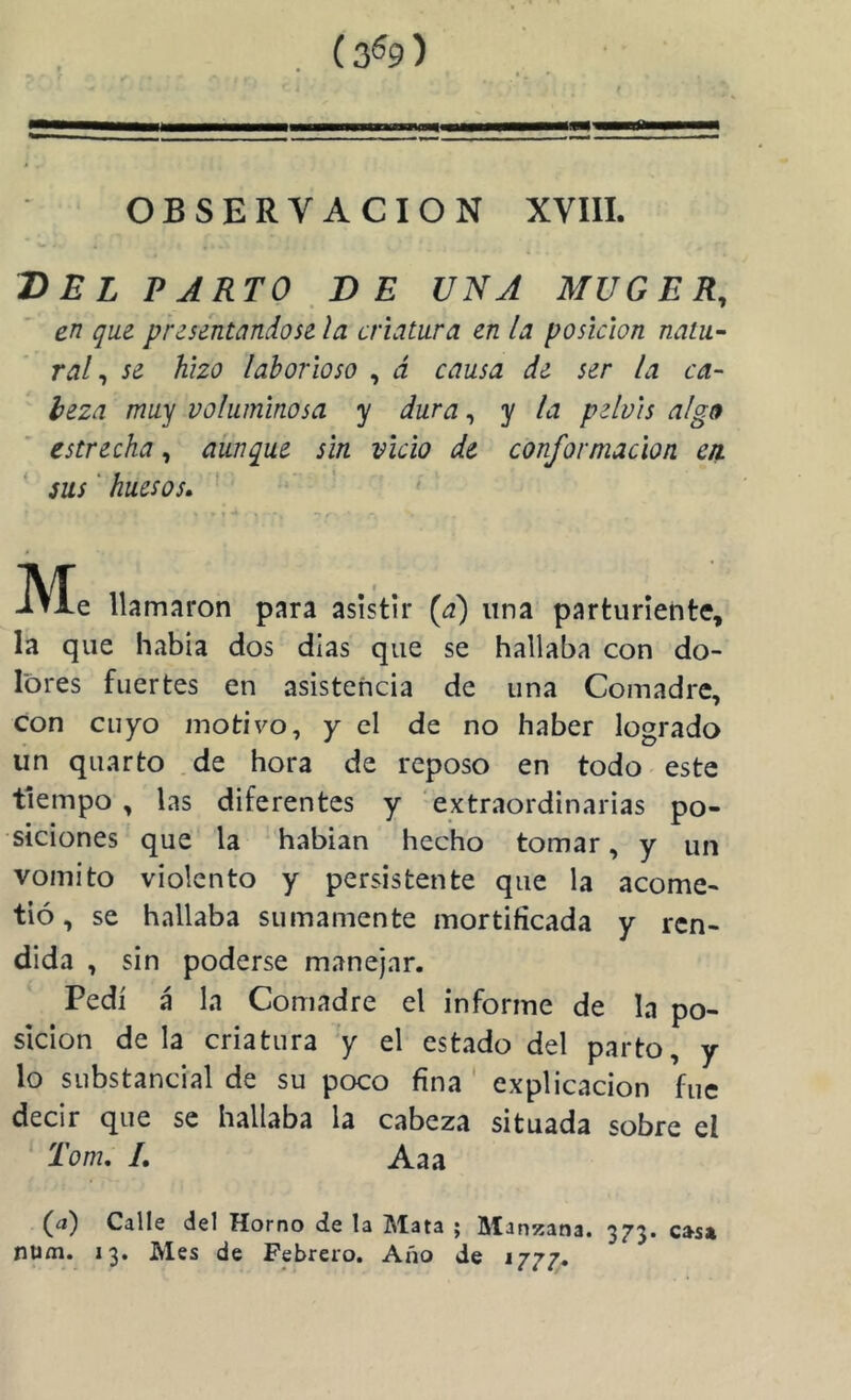(3^9) OBSERVACION XVIIL T)EL PARTO,DE UNA MUGER, en que presentándose la criatura en la posición natu- ral ^ se hizo laborioso , á causa de ser la ca- beza muy voluminosa y dura, y la pelvis alg9 estrecha, aunque sin vicio de conformación en. sus' huesos^ ' t ' Me llamaron para asistir {d) una parturiente, la que había dos dias que se hallaba con do- lores fuertes en asistencia de una Comadre, con cuyo motivo, y el de no haber logrado lin quarto .de hora de reposo en todo este tiempo, las diferentes y extraordinarias po- siciones que la habian hecho tomar, y un vomito violento y persistente que la acome- tió, se hallaba sumamente mortificada y ren- dida , sin poderse manejar. Pedí á la Comadre el informe de la po- sición déla criatura y el estado del parto, y lo substancial de su poco fina ' explicación fue decir que se hallaba la cabeza situada sobre el Tom, 1. Aaa (a) Calle del Horno de la Mata ; Manzana. 373. cas* num. 13. Mes de Febrero. Año de ijj?»
