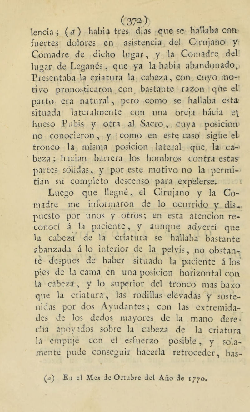 (37^ ) Icncia ; (a) había tres dias que se hallaba con' fuertes dolores en asistencia del Cirujano y- Comadre de dicho lugar, y la Comadre deb lugar de Leganés, que ya la habia abandonado.) Presentaba la criatura la cabeza, con cuyo mo-* tivo pronosticaron con, bastante razón * que el' parto era natural, pero como se hallaba esta- situada lateralmente con una oreja hacia e\ hueso Pubis y otra al Sacro, cuya posición' no conocieron, y como en este caso sigue eb tronco la^ misma posición lateral que, la ca-' beza j hadan barrera los hombros contra estas partes sólidas, y por este motivo no la permi-- tian su completo descenso para expelerse. i Luego que llegué, el Cirujano y la Co- madre me informaron de lo ocurrido y dis-, puesto por unos y otros; en esta atención re- conocí á la paciente, y aunque advertí que la cabeza de la criatura se hallaba bastante abanzada alo inferior de la pelvis, no obstan- te después de haber situado la paciente á los pies de la cama en una posición horizontal con la cabeza, y lo superior del tronco mas baxo que la criatura, las rodillas elevadas y soste- nidas por dos Ayudantes; con las extremida- des de los dedos mayores de la mano dere- cha apoyados sobre la cabeza de la criatura la empujé con el esfuerzo posible, y sola- mente pude conseguir hacerla retroceder, has- (íj) E.) el Mes ic Octubre dcl Año de 1770.