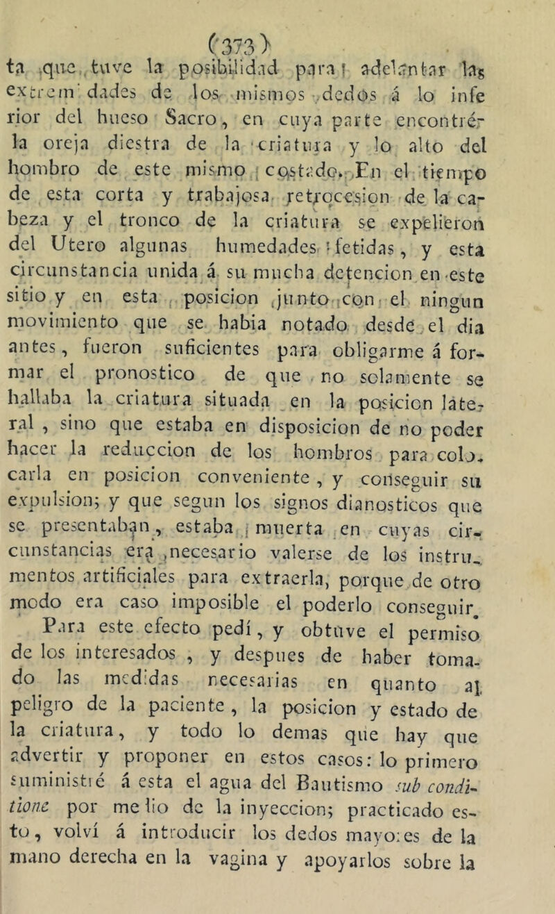 til ,quc,,tvive la posibilidad para { adelantar bg extrcm dades de los- mismos ^:dcdos á lo infe rior del hueso Sacro, en cuya parte encontré,' la oreja diestra de la ■criatura y lo alto del hombro de este mismo } castado*;,En el :tienipG de esta corta y trabajosa. ;eUqce^ion de la ca- beza y el tronco de la criatura se expelieron del Utero algunas humedades i fétidas, y esta circunstancia unida á. su mucha detención en-este sido y en esta ¡ posición JuntO iCQn. el. ningún movimiento que se había notado desde , el dia antes, fueron suficientes para obligarme á for- mar el pronostico de que no solamente se hallaba la criatura situada en la posición late? ral , sino que estaba en disposición de no poder hacer la reducción de los hombros para colj^ calla en posición conveniente , y consesuir su e.Ypulsion; y que según los signos dianostic^os que se presentaban , estaba ¡ muerta en cuyas cir- cunstancias era ¡necesario valerse de los instru, mentos artificiales para extraerla, porque de otro rnodo era caso imposible el poderlo conseauir Para este efecto pedí, y obtuve el permiso de los interesados , y después de haber toma- do las medidas necesarias en quanto aj pcligio de la pav-iente , la posición y estado de la criatura, y todo lo demas que hay que advertir y proponer en estos casos: lo primero suministic á esta el agua del Bautismo mh condU tione por me lio de la inyección; practicado es- to, volví á introducir los dedos mayo:es déla mano derecha en la vagina y apoyarlos sobre la