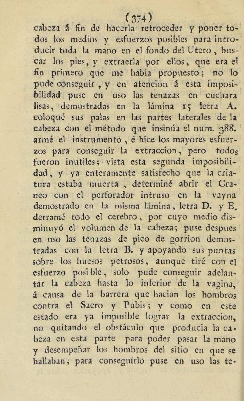 (.w) cabeza á fin de hacerla retroceder y poner to- dos los medios y esfuerzos posibles para intro- ducir toda la mano en el fondo del Utero , bus- car los pies, y extraerla por ellos, que era el fin primero que me habia propuesto; no lo pude conseguir , y en atención á esta imposi- bilidad puse en uso las tenazas en cuchara lisas, 'demostradas en la lámina 15 letra A. coloqué sus palas en las partes laterales de la cabeza con el método que insinúa el num. 388. armé el instrumento , é hice los mayores esfuer- zos para conseguir la extracción, pero todos fueron inútiles; vista esta segunda imposibili- dad, y ya enteramente satisfecho que la cria- tura estaba muerta , determiné abrir el Crá- neo con el perforador intruso en la vayna demostrado en la misma lámina, letra D. y E, derramé todo el cerebro, por cuyo medio dis- minuyó el volumen de la cabeza; puse después en uso las tenazas de pico de gorrión demos- tradas con la letra B. y apoyando sus puntas sobre los huesos petrosos, aunque tiré con el esfuerzo posi ble, solo pude conseguir adelan- tar la cabeza hasta lo inferior de la vagina, á causa de la barrera que hacian los hombros contra el Sacro y Pubis; y como en este estado era ya imposible lograr la extracción, no quitando el obstáculo que producía la ca- beza en esta parte para poder pasar la mano y desempeñar los hombros del sitio en que se hallaban; para conseguirlo puse en uso las te-