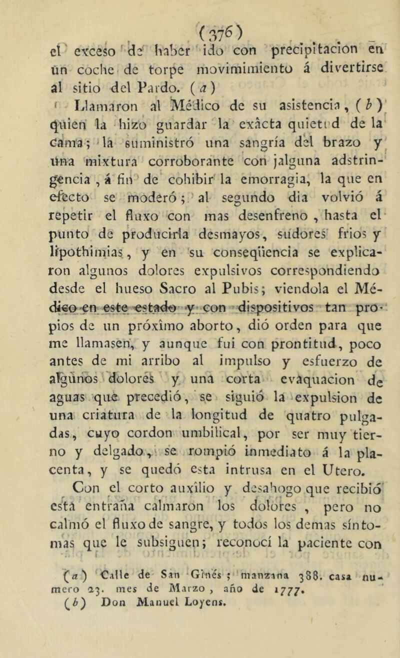 ei e\Teso ád haber ido con precipitación en ün coche de torpe movimimiento á divertirse al sitio del Pardo. ( a) ' Llamaron al Médico de su asistencia,( ^ )| (filien la hizo guardar la exacta quietud déla Cama; 'la suministró una sangría del brazo itna mixtura corroborante con ¡alguna adstrin- gencia , á fin de cohibir la emorragia, la que en efecto se moderó; al segundo dia volvió á repetir el fluxo con mas desenfreno , hasta el* punto de producirla desmayos, sudores' frios y lípothimias, y en 'su conseqüencia se explica- ron algunos dolores expulsivos correspondiendo desde el hueso Sacro al Pubis; viéndola el Mé- dá€0'€n este «stado, y; .con dispositivos tan pro* pios de un próximo aborto, dió orden para que me llamasen, y aunque fui con prontitud, poco antes de mi arribo al impulso y esfuerzo de agimos dolores y una corta cvaquacion de aguas que precedió, se siguió la iexpulsion de una criatura de la longitud de quatro pulga- das, cuyo cordon umbilical, por ser muy tier- no y delgado,' se rompió inmediato á la pla- centa, y se quedó esta intrusa en el Utero. Con el corto auxilio y desahogo que recibió* esta entraba calmaron los dolores , pero no calmó el fluxo de sangre, y todos los demas sínto- mas que le subsiguen; reconocí la paciente con f (¿i) de San 'Grne's ; manzana 388. casa nu- mero 1'^. mes de Marzo , año de 1777. CO D on Manuel Loyens.