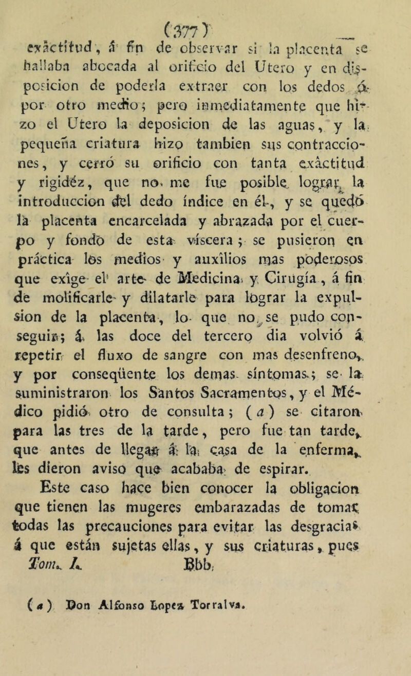 ey^ctitvd , fn de observar si In plnccuta se hallaba abocada al oribcio del Utero y en dis- posición de poderla extraer con los dedos .<x- por otro inecHo; pero inmediatamente que hl-- zo el Utero la deposición de las aguas, y U; pequeña criatura hizo también sus contraccio- nes, y cerró su orificio con tanta exactitud y rigidéz, que no^ me fue posible.. log.cat, U introducción del dedo índice en él, y se quedó la placenta encarcelada y abrazada por el cuer- po y fondo de esta^ viscera; se pusieron en práctica los medios- y auxilios mas poderosos que exige el’ arte- de Medicina, y Cirugía, á fin de molificarle- y dilatarle para lograr la expul- sión de la placenta, lo- que no.^se pudo con- seguí»; á* las doce del tercero dia volvió á repetir: el fluxo de sangre con mas desenfreno,, y por conseqüente los demás, síntomas.; se- la. suministraron los Santos Sacramentos, y el Mé- dico pidió otro de consulta; (a) se citarom para las tres de la tarde, pero fue tan tarde,, que antes de llegaj& l^s Qasa de la enferma,, lies dieron aviso que acababa, de espirar. Este caso hace bien conocer la obligación que tienen las mugeres embarazadas de tomai; todas las precauciones para evitar las desgracia^ á que están sujetas ellas, y sus criaturas, pues A Bbb; (a) Don Alfonso tope» Tor ral va.