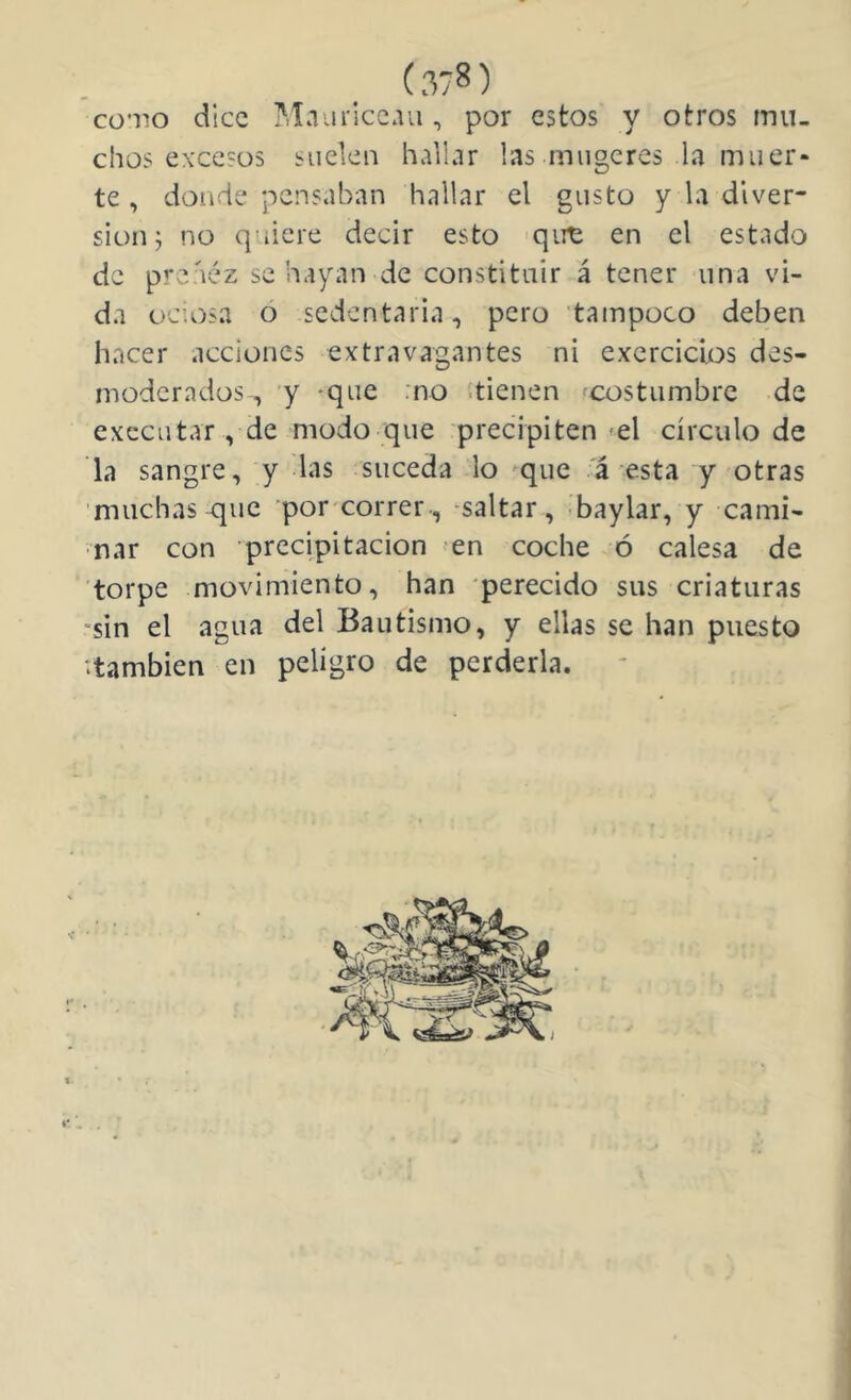 cü’iio dice ?,Iaaricc.va, por estos y otros mu- chos excesos suelen hallar las miigeres la muer- te , donde pensaban hallar el gusto y la diver- sión; no quiere decir esto 'qim en el estado de preáéz se hayan de constituir á tener una vi- da ociosa o sedentaria, pero tampoco deben hacer acciones extravagantes ni exercicijos des- moderados, y -que :no .tienen fcostumbre de exccutar , de modo que precipiten-el círculo de la sangre, y las suceda lo ^que á esta y otras muchas que por correr-, -saltar, baylar, y cami- nar con precipitación en coche ó calesa de torpe movimiento, han perecido sus criaturas sin el agua del Bautismo, y ellas se han puesto ‘.también en peligro de perderla.