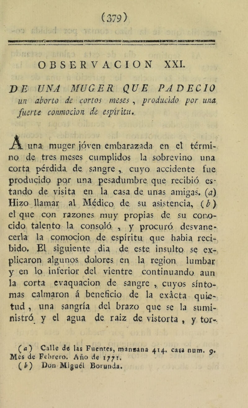 VE UNA MUGER QUE PADECIO un abono d¿ cortos meses , producido por una fuerte conmoción de espíritu, A una: muger joven embarazada en el térmi- no de tres meses cumplidos la sobrevino una corta pérdida, de sangre cuyo accidente fue producido por una pesadumbre que recibió es- tando de visita en la casa de unas amigas', (a) Hizo llamar al Médico, de su asistencia, (¿’) el que con razones muy propias de su corx>- cido talento la consoló , y procuró desvane- cerla la comocion de espíritu que había reci- bido. El siguiente dia de este insulto se ex- plicaron algunos dolores en la región lumbar y en lo inferior del vientre continuando aun la corta cvaquacion de sangre , cuyos sínto- mas calmaron á beneficio de la exacta quie- tud , una sangría del brazo que se la sumi- nistró y el agua de raíz de vistorta , y tor-- (<j) Calle de Us Fuentes, maneana 414, casa num. 9. Mes de Fclireto, Año de 1771. Don Miguel torunda.