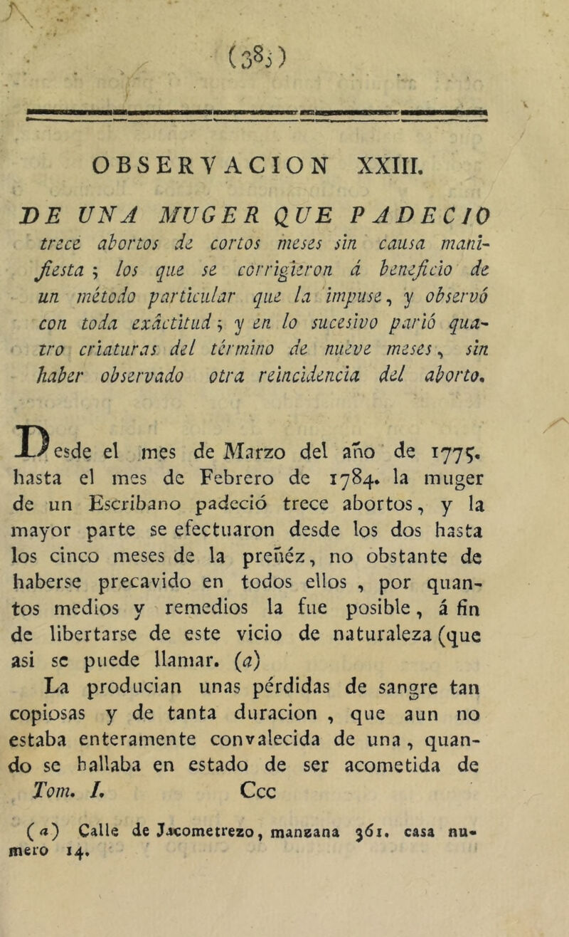 BE UNA MVGER QUE PADECIO trece abortos de cortos meses sin causa manU Jiesta ; los que se corrigieron á beneficio de un método particular que la impuse^ y observó con toda exactitud ^ en lo sucesivo parió qua^ tro criaturas del término de nueve meses, sin haber observado otra reincidencia del aborto, D esde el .mes de Marzo del año de 177^, hasta el mes de Febrero de 1784. la miiger de un Escribano padeció trece abortos, y la mayor parte se efectuaron desde los dos hasta los cinco meses de la preñez, no obstante de haberse precavido en todos ellos , por quan- tos medios y remedios la fue posible, á fin de libertarse de este vicio de naturaleza (que asi se puede llamar, {a) La producían unas pérdidas de sangre tan copiosas y de tanta duración , que aun no estaba enteramente convalecida de una , quan- do se hallaba en estado de ser acometida de Tom, L Ccc (a) Calle de Jacometrezo, mansana 361. casa nu« mero 14,