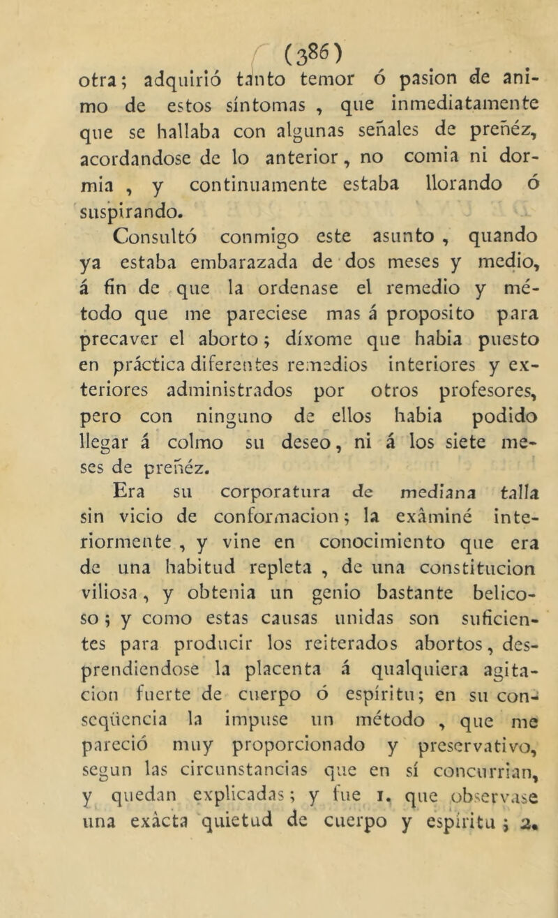 otra; adquirió tánto temor ó pasión de ani- mo de estos síntomas , que inmediatamente que se hallaba con algunas señales de preñéz, acordándose de lo anterior, no comia ni dor- mía , y continuamente estaba llorando ó 'suspirando. Consultó conmigo este asunto , quando ya estaba embarazada de dos meses y medio, á fin de - que la ordenase el remedio y mé- todo que me pareciese mas á proposito para precaver el aborto; díxome que había puesto en práctica diferentes remedios interiores y ex- teriores administrados por otros profesores, pero con ninguno de ellos habia podido llegar á colmo su deseo, ni á los siete me- ses de preñéz. ' Era su corporatura de mediana talla sin vicio de conformación; la examiné inte- riormente , y vine en conocimiento que era de una habitud repleta , de una constitución viliosa, y obtenía un genio bastante belico- so ; y como estas causas unidas son suficien- tes para producir los reiterados abortos, des- prendiéndose la placenta á qualquicra agita- ción fuerte de cuerpo ó espíritu; en su con- scqiiencia la impuse un método , que me pareció muy proporcionado y preservativo, según las circunstancias que en sí concurrían, y^ quedan explicadas; y fue i. que observase una exacta 'quietud de cuerpo y espíritu ; 2.