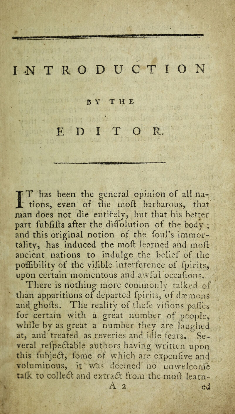 I.NTRODUCTION BYT H E E D I T O R. IT has been the general opinion of all na- tions, even of the moft barbarous, that man does not die entirely, but that his better part fubfifts after the diffolutlon of the body ; and this original notion of the foul’s immor- tality, has induced the moft learned and moft ancient nations to indulge the belief of the poflibility of the vlfible interference of fpirits, upon certain momentous and awful occafions. There is nothing more commonly talked of than apparitions of departed fpirits, of daemons and ghofts. The reality of thefe vifions pafles for certain with a great number of people, while by as great a number they are laughed at, and treated as reveries and idle fears. Se- veral refpeclable authors having written upon this fubjedl, fome of which are expenfive and voluminous, it was deemed no unwelcome talk to colledl and extract from the moft learn-