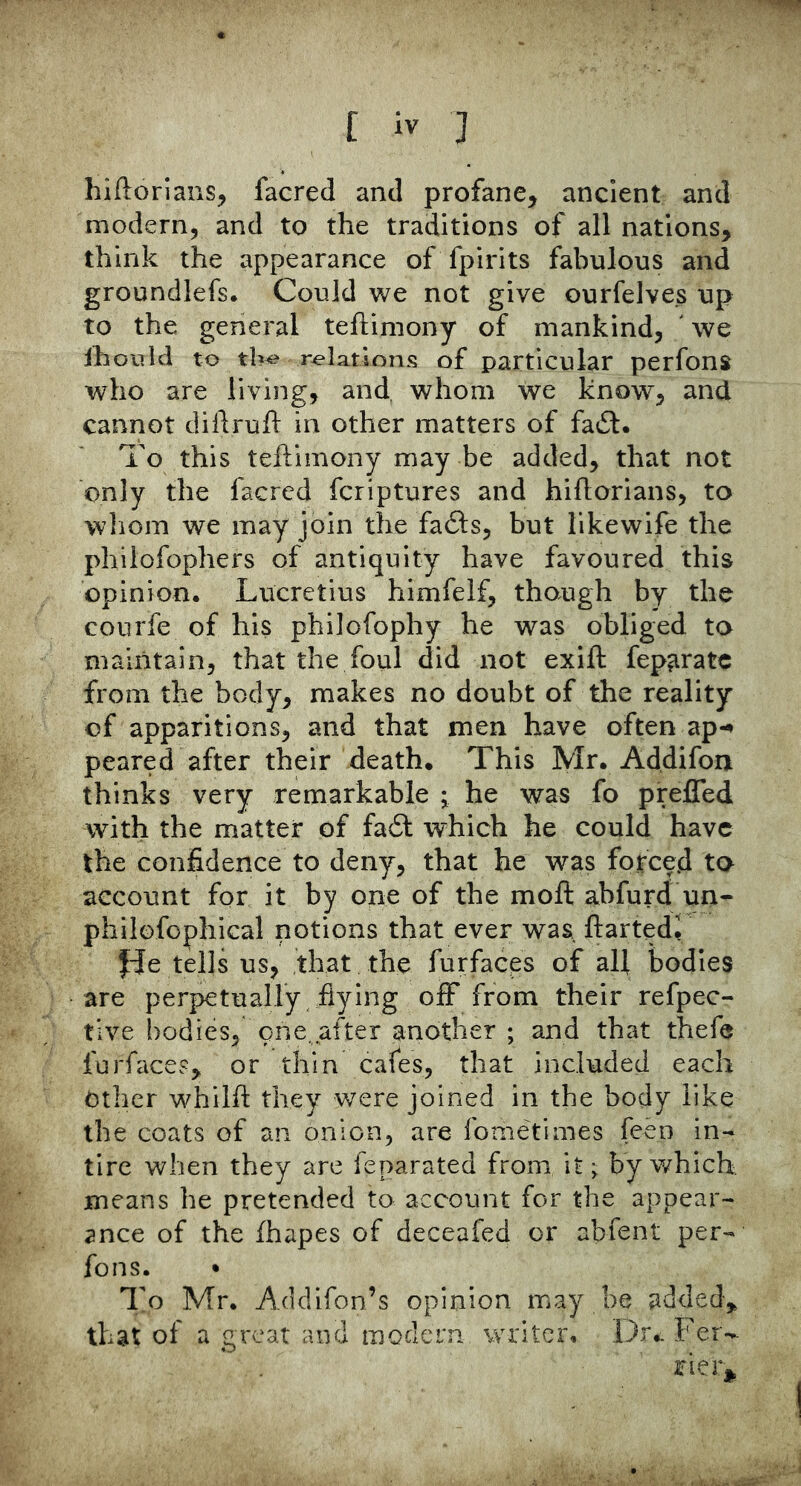 hiftorians, facred and profane, ancient and modern, and to the traditions of all nations, think the appearance of fpirits fabulous and groundlefs. Could we not give ourfelves up to the general teftiniony of mankind, ' we iho'uld to tb^ relations of particular perfons who are living, and whom we know, and cannot diilruh in other matters of fait. To this teftimony may be added, that not only the facred fcriptures and hiflorians, to wliom we may join the fafts, but like wife the philofophers of antiquity have favoured this opinion. Lucretius himfelf, though by the courfe of his philofophy he was obliged ta maintain, that the foul did not exift fep^ratc from the body, makes no doubt of the reality of apparitions, and that men have often ap-^ peared after their death. This Mr. Addifon thinks very remarkable j he was fo preffed with the matter of fadf which he could have the confidence to deny, that he was forced to account for it by one of the moft abfurd un- philofophical notions that ever was, ftartedr fde tells us, that the furfaeps of all bodies are perpetually flying off from their refpec- tlve bodies, Tne. after another ; and that thefe furfaces, or thin cafes, that included each Other whilft they were joined in the body like the coats of an onion, are fonietimes feen in- tire when they are feparated from it; by which means he pretended to account for the appear- ance of the fhapes of deceafed or abfent per- fons. • To Mr. Acidifon’s opinion may be added, that of a great and modern writer. I3r.. Fer- rierj^