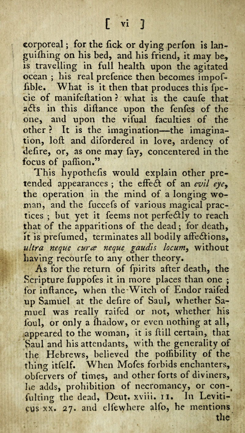 C } corporeal; for the fick or dying perfon is Ian- guifhing on his bed, and his friend, it may be^ is travelling in full health upon the agitated ocean ; his real prefence then becomes impof- fible. What is it then that produces this fpe- cie of manifeftation ? what is the caufe that a61:s in this diftance upon the fenles of the one, and upon the vifual faculties of the other ? It is the imagination—the imagina- tion, loft and difordered in love, ardency of defire, or, as one may fay, concentered in the focus of paflion,” This hypothefis would explain other pre- tended appearances ; the effeft of an evil eye^ the operation in the mind of a longing wo- man, and the fuccefs of various magical prac- tices ; but yet it feems not perfectly to reach that of the apparitions of the dead; for death, It is prefumed, terminates all bodily affe6i:ions, ultra neque curce neque^ gaudis locumy without having recourfe to any other theory. - As for the return of fpirits after death, the Scripture fuppofes it in more places than one ; for inftance, when the'Witch of Endor raifed up Samuel at the defire of Saul, whether Sa- muel was really raifed or not, whether his foul, or only a fhadow, or even nothing at all, appeared to the woman, it is ftill certain, that Saul and his attendants, with the generality of the Hebrews, believed the polfibility of the tiling itfelf. When Mofes forbids enchanters, obfervers of times, and other forts of diviners, lie adds, prohibition of necromancy, or con-^ fulting the dead, Deut, xviii. il. In Leviti- cgs XX. 27. and elfewhere alfo, he mentions