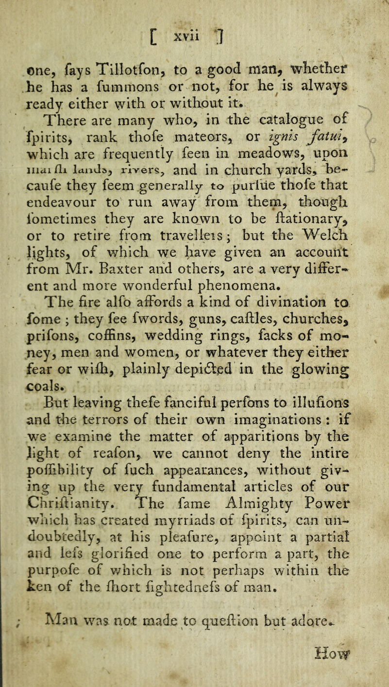 one, fays Tillotfon, to a good man, whetber he has a fummons or not, for he is always ready either with or without it. There are many who, in the catalogue of fpirits, rank thofe mateors, or ignis fatui^ which are frequently feen in meadows, upon liiui/li Idiids, rivers;^ and ill church yard^, be- caufe they feem generally to purlUe thofe that endeavour to run away from them^ though fometimes they are known to be ftationary, or to retire from travelleis; but the Welch lights, of which we have given an accouiit from Mr. Baxter and others, are a very differ* ent and more wonderful phenomena. The fire alfo affords a kind of divination to fome ; they fee fwords, guns^ caftles, churches, prifons, coflSns, wedding rings, facks of mo- ney, men and women, or whatever they either fear or wifh, plainly depidt^d in the glowing coals. But leaving thefe fanciful perfbns to illufions and the terrors of their own imaginations : if we examine the matter of apparitions by the light of reafon, we cannot deny the intire poffibility of fuch appearances, without giv- ing up the very fundamental articles of our Chriftianity. The fame Almighty Power which has created myrriads of fpirits, can un- doubtedly, at his pleafure, appoint a partial and lefs glorified one to perform a part, the purpofe of v/hich is not perhaps within the ken of the fhort fightedaefs of man. Man was not made to queflion but adore., How