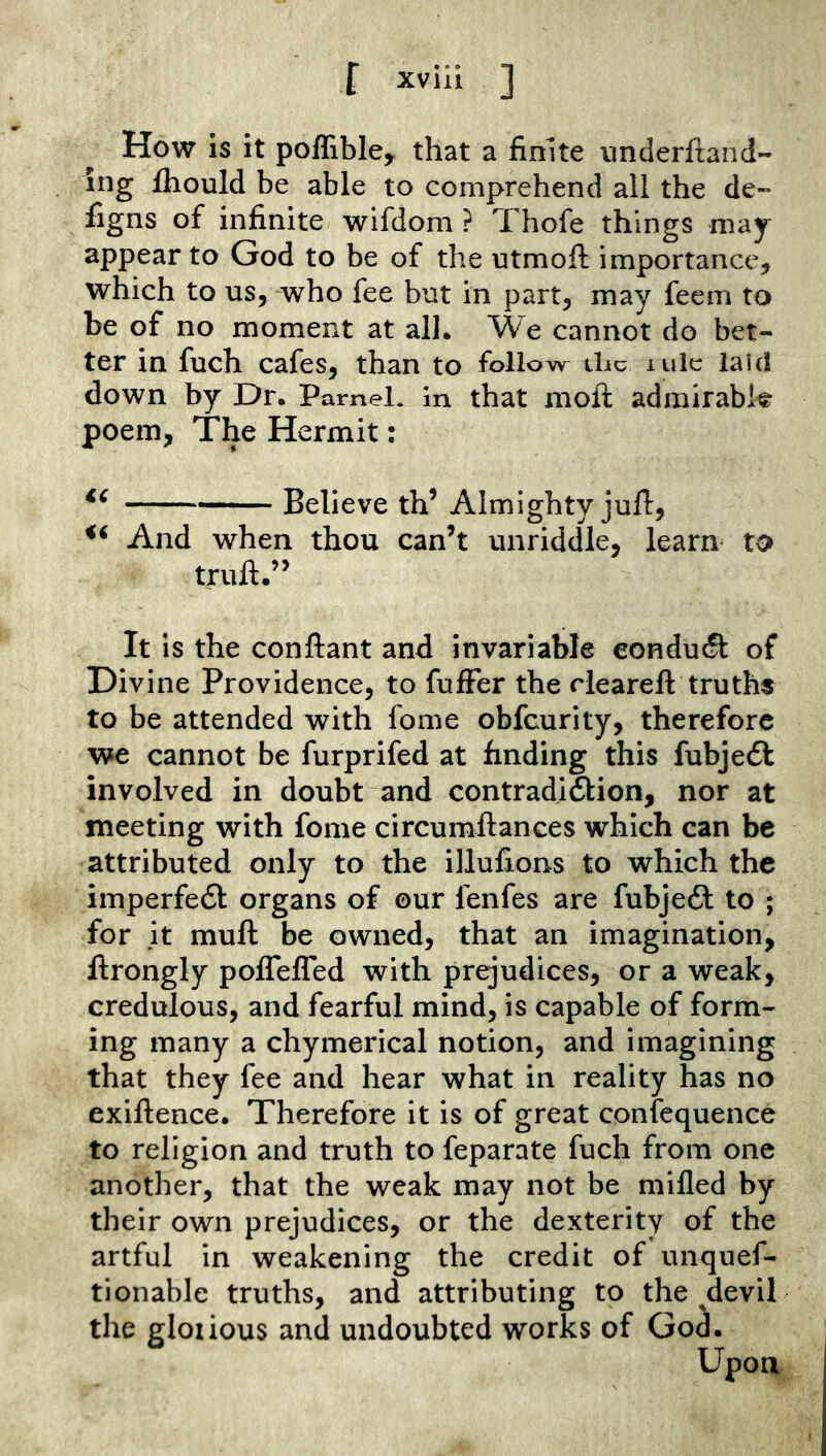 How is it poffible^ that a finite nnderliand- ing fhould be able to comprehend all the de- figns of infinite wifdom ? Thofe things may appear to God to be of the utmoft importance, which to ns, who fee but in part, may feem to be of no moment at all. We cannot do bet- ter in fnch cafes, than to follow die lulc laid down by Dr. Pamel. in that mofl: admirabk poem, The Hermit: Believe th’ Almighty jufi:, And when thou can’t unriddle, learm to trull.” It is the conftant and invariable eonducfl of Divine Providence, to fulFer the rleareft truths to be attended with fome obfeurity, therefore we cannot be furprifed at finding this fubjedl involved in doubt and contradi6lion, nor at meeting with fome circumllances which can be attributed only to the illufions to which the imperfedt organs of ©ur fenfes are fubjedl to ; for It mull be owned, that an imagination, llrongly poffelTed with prejudices, or a weak, credulous, and fearful mind, is capable of form- ing many a chymerical notion, and imagining that they fee and hear what in reality has no exillence. Therefore it is of great confequence to religion and truth to feparate fuch from one another, that the weak may not be milled by their own prejudices, or the dexterity of the artful in weakening the credit of unquef- tionable truths, and attributing to the ^devil the gloiious and undoubted works of God. Upon