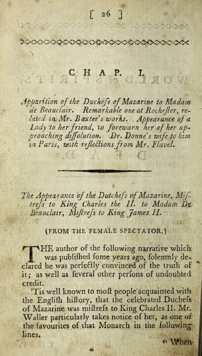 »' ••• »..* X.* X.* *M^ *%»•■ V.*' •-■,i.»' S > .* *s^'^*'>' *% CHAP. I. Apparition of the Duchejs of Mazarine to Madam de Beauclair, Remarkable one at Rochejler^ re- lated in Mr, Baxter s works. Appearance of a Lady 'to her friend^ to forewarn her of her ap- proaching diffoliition. Dr, Donne's wife to him in Pans, with rejledlions from Mr, FlaveL The Appearance of the Dutchefs of Mazarine, Mf trefs to King Charles the II, to Madam Da Beauclair, Mijlrefs to King fames II, ■ (FROM THE FEMALE SPECTATOR.) The author of the following narrative which was publifhed fome years ago, folemnly de- clared he was perfeftly convinced of the truth of ^ it; as well as feveral other perfons of undoubted credit. j ’Tis well known to moft people acquainted with { the Engliffi hiflory, that the celebrated Duchefs | of Mazarine was mi ft refs to King Charles IL Mr. Waller particularly takes notice of her, as one of the favourites of that Monarch in the following lines; When