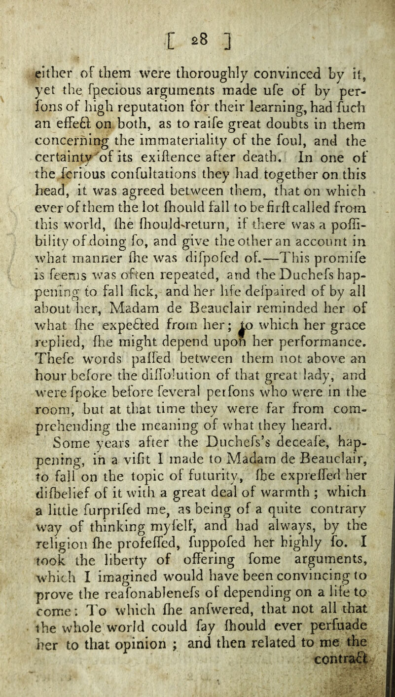 either of them were thoroughly convinced by it, yet the fpecious arguments made ufe of by per- fonsof high reputation for their learning, had fuch an effefl: on both, as to raife great doubts in them concerning the immateriality of the foul, and the certainty of its exiftence after death. In one of the ferious confultations they had together on this head, it was agreed between them, that on which ever of them the lot fhould fall to be firfl; called from this world, Ihe fliould-return, if there was a poffi- bility of doing fo, and give the other an account in what manner the was difpofed oh—This proinife is feenis was often repeated, and the Duchefs hap- pening to fall Tick, and her life defpaired of by all about her. Madam de Beauclair reminded her of what file expefted from her; to which her grace replied, {he might depend upon her performance. Thefe words paifed between them not above an hour before the diiTolution of that great lady, and were fpoke before feveral perfons who were in the room, but at that time they were far from com- prehending the meaning of what they heard. Some years after the Duchefs’s deceafe, hap- pening, in a vifit I made to Madam de Beauclair, to fall on the topic of futurity, fbe expreffed her , difbelief of it with a great deal of warmth ; which j a little furprifed me, as being of a quite contrary I way of thinking myfelf, and had always, by the i religion fhe profeffed, fuppofed her highly fo. I | took the liberty of offering Tome arguments, | which I imagined would have been convincing to j prove the reafonablenefs of depending on a life to | come; I'o which fhe anfwered, that not all that [ the whole world could fay fhould ever perfuade I her to that opinion ; and then related to me the I contraft I