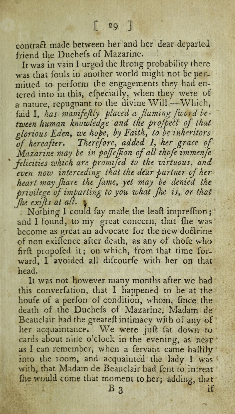 [ =9 ] contrafl: made between her and her dear departed friend the Duchefs of Mazarine. It was in vain I urged the ftrong probability there was that fouls in another world might not be per- mitted to perform the engagements they had en- tered into in this, efpecially, when they were of a nature, repugnant to the divine Will.—Which, faid I, has inanifejlly placed a Jlaming fioord be- tween human knowledge and the proJpe£l of that glorious Eden^ we hope, by Faith, to be inheritors of hereafter. Therefore, added /, her grace of Mazarine may be in pojfeffion of all thofe immenfe ' felicities which are prormfed to the virtuous, and even now interceding that the dear partner of her heart may fiare the fame, yet may be denied the privilege f imparting to you what fhe is, or that fie exyis at ail. | Nothing I could fay made the leaft imprellion; and I found, to niy great concern, that fhe was become as great an advocate for the liew doflrine of non exiflence after death, as any of thofe who firft propofed it; on which, from that time for- ward, 1 avoided all difeourfe with her on that head. It was not however many months after we had this converfation, that I happened to be at the houfe of a perfon of condition, whom, fince the death of the Duchefs of Mazarine, Madam de Beauclair had the greateft intimacy with of any of her acquaiiuance. We were juft fat down to cards about mne o’clock in the evening, as near as I can remember, v,?hen a fervant came haftily into the room, and acquainted the lady I was with, that Madam de Beauclair had fent to intreat foe would come that moment to her; adding, that B3 if