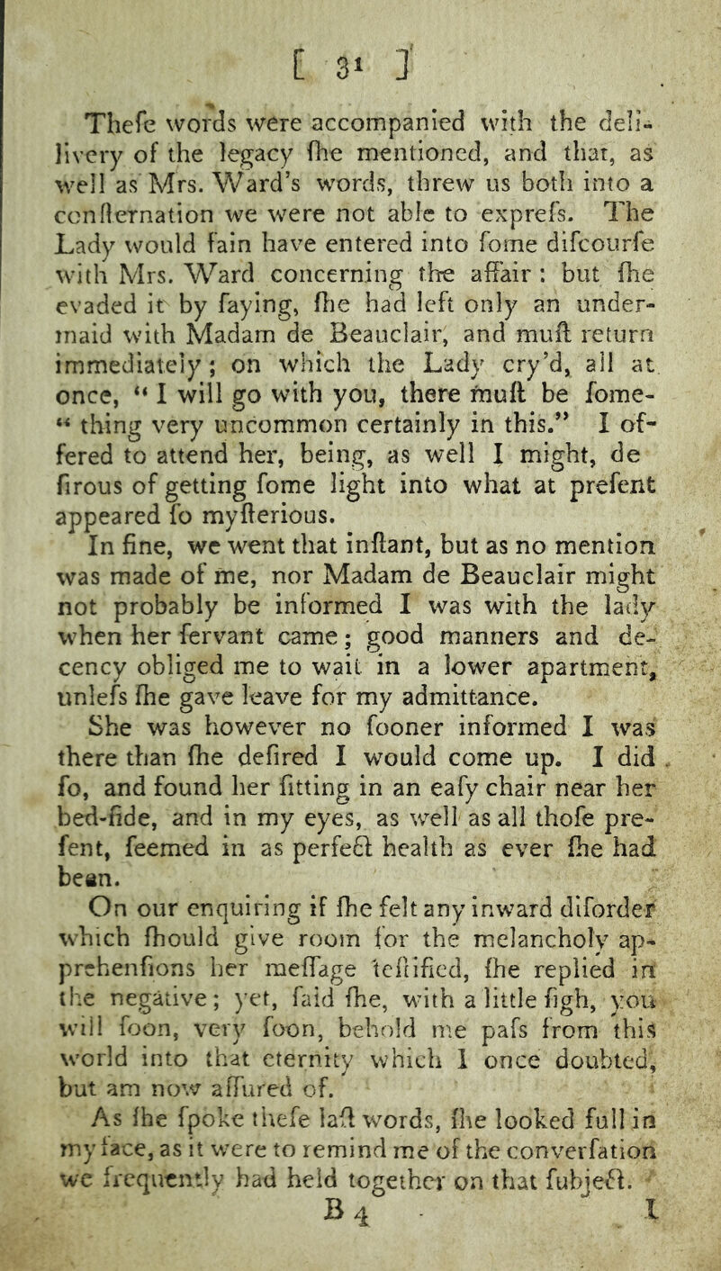 Thefc words were accompanied with the deli- livery of the legacy fire mentioned, and that, as well as Mrs. Ward’s words, threw us both into a confternation we were not able to exprefs- The Lady would fain have entered into Tome difeourfe with Mrs. Ward concerning the affair : but flie evaded it by faying, ffie had left only an under- maid with Madam de Beauclair, and muff return immediately; on which the Lady cry’d, ail at, once, “ I will go with you, there muff be fome- thing very uncommon certainly in this/’ I of- fered to attend her, being, as well I might, de firous of getting fome light into what at prefent appeared fo myfterious. In fine, we went that infiant, but as no mentlori was made of me, nor Madam de Beauclair might not probably be informed I was with the lady when her fervant came; good manners and de- cency obliged me to wait in a lower apartment, unlefs fhe gave leave for my admittance. She was however no fooner informed I was there than fhe defired I would come up. I did fo, and found her fitting in an eafy chair near her bed-fide, and in my eyes, as well as all thofe pre- fent, feemed in as perfedi; health as ever fhe had bean. On our enquiring if fhe felt any inward dlforder which fhould give room for the melancholy ap- prehenfions her meffage 'tcllified, fhe replied in the negative; yet, faid fhe, with a little figh, you will foon, very foon, behold me pafs from this w'orld into that eternity which 1 once doubted, but am now affured of. As fhe fpoke thefe laff words, fhe looked full in my face, as it were to remind me of the converfation we frequently had held together on that fubjefl. ' B 4 1