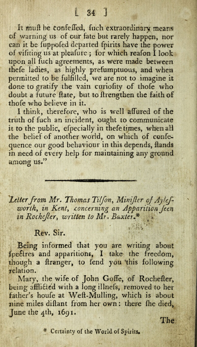 It fnuft be Confeffed, fuch extraordinary mean?5 of warning us of cur fate but rarely happen, nor can it be fuppofed departed fplrits have the power of vifitlng us at pleafure ; for which reafon I look upon all fuch agreements, as were made between thefe ladies, as highly prefumptuous, and when permitted to be fulfilled, we are not to imagine it done to gratify the vain curiofity of thofe who doubt a future ftate, but to llrengtben the faith of thofe who believe in it. I think, therefore, who is well aGTured of the truth of fuch an incident, ought to communicate it to the public, efpecially in thefe times, when all the belief of another world, on which of confe- quence our good behaviour in this depends. Hands in need of every help for maintaining any ground among us,” ^Letter from Mr. Thomas Tilfon, Minifer of Ay Ief worthy in Kenty concerning an Apparition Jten in Rochefery written to Mr. Baxter A Rev. Sir. Being informed that you are writing about fpeflres and apparitions, I take the freedom, though a llranger, to fend you 'this following relation. Mary, the wife of John Goffe, of Rochefter, being affliti^d with a longillnefs, removed to her father’s houfe at Weft-Mulling, which is about nine miles diftant from her own: there fhe died, June the 4th, 1691. The * Certainty of the World of Spirits#