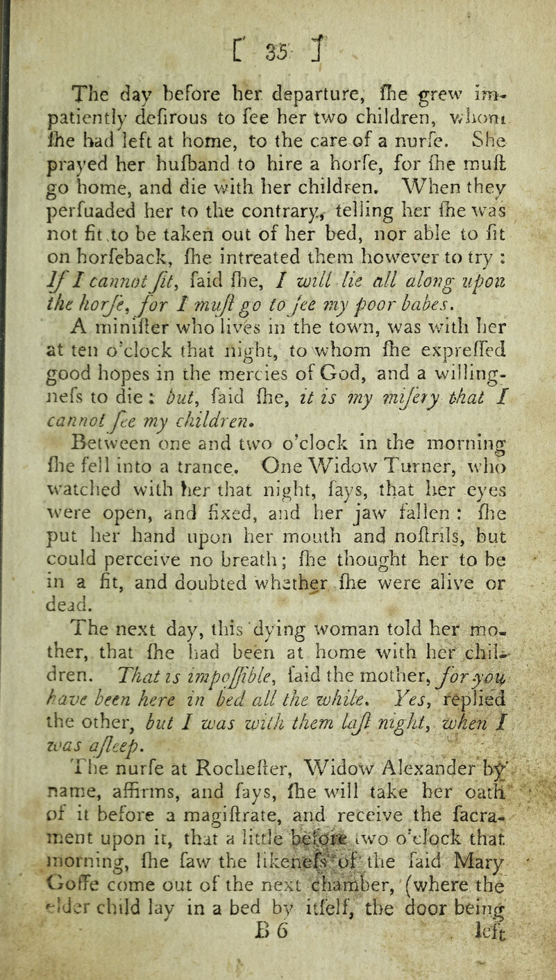 [' 0i> J The day before her departure, fhe grew im- patiently defirous to fee her two children, wlumi ihe had left at home, to the care of a nurfe. She prayed her hufband to hire a horfe, for ilie muft go home, and die V;^ith her childpen. When they perfuaded her to the contrary, telling her the was not fit.to he taken out of her bed, nor able to fit on horfeback, fhe intreated them however to try : If I cannot fit, faid (lie, I will lie all along upon the hofe, for 1 mvji go to jee niy poor babes. A minifier who lives in the town, was with her at ten o’clock that night, to whom fhe expreffed good hopes in the mercies of God, and a willing- Jiefs to die : but, faid fhe, it is my viifety that I cannot fee my children. Between one and two o’clock in the morning (lie fell into a trance. One Widow Turner, who watched with her that night, fays, that her eyes tvere open, and fixed, and her jaw fallen : file put her hand upon her mouth and nofirils, but could perceive no breath; fiie thought her to be in a fit, and doubted whether fhe were alive or dead. The next day, this dying woman told her mo- ther, that (he liad been at home with her chil-^ dren. That is impofible, laid the mother, have been here in bed odl the while. Yes, replied the other, but I was with them Uft night, when 1 zvas a/leep. The nurfe at Rochefter, Widow Alexander bj* name, affirms, and fays, fhe will take her oath of it before a magiftrate, and receive the facra^ ment upon it, that a little betjofe two o’clock that morning, fhe faw the likenefe^of: the faid Mary Goffe come out of the next chamber, (v;here the child lay in a bed by itfelf, the door being