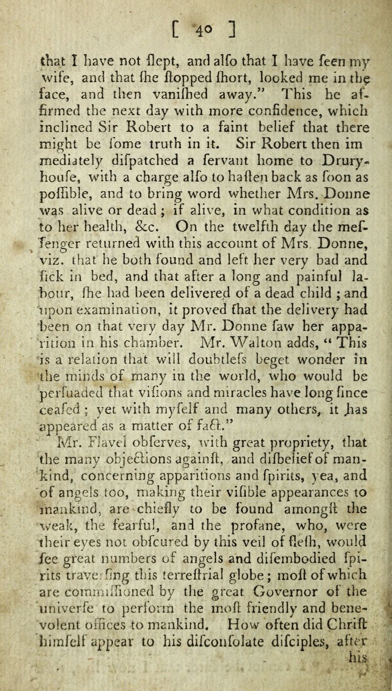 that I have not llept, and alfo that I have feen my wife, and that flie Hopped fhort, looked me in th^ face, and then vanifbed away.’* 7'hls he af- firmed the next day with more confidence, which inclined Sir Robert to a faint belief that there might be fome truth in it. Sir Robert then im mediately difpatched a fervant home to Drury- houfe, with a charge alfo to ha Hen back as foon as poffible, and to bring word whether Mrs. Donne was alive or dead ; if alive, in what condition as to her health, &c. On the twelfth day the mef- Tenger returned with this account of Mrs. Donne, viz. that he both found and left her very bad and fick in bed, and that after a long and painful la- bour, fhe had been delivered of a dead child ; and upon examination, it proved fhat the delivery had been on that very day Mr. Donne faw her appa- rition in his chamber. Mr. Walton adds, “ This is a relation that will doubtlefs beget wonder in the minds of many in the world, who would be perfuaded that vifions and miracles have long fince ceafed ; yet with myfelf and many others, it Jias appeared as a matter of faff.” Mr. Flavei obferves, with great propriety, that the many objeftions again ft, and dlfbeliefof man- kind, concerning apparitions and fpirits, yea, and of angels too, making their vifible appearances to mankind, are chiefly to be found amongft the weak, the fearful, and the profane, who, were their eyes not obfcured by this veil of flefh, would fee great numbers of angels and difembodied fpi- rits trave fing this terreftrial globe; moft of which are comniiirioned by the great Governor of the iinivcrfe to perlorm the moft. friendly and bene- volent oinces to mankind. How often did Chrift himfclf appear to his difcoiifolate difciples, after