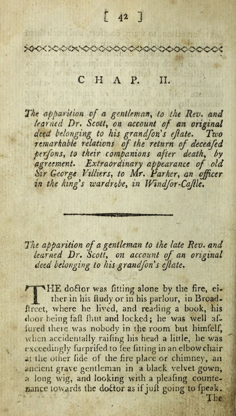 CHAP. II The ^ppurkimi of a gtniknian^ to the Rev. and karmd Dr. ScqU^ on account of an original deed belonging to his grandfon's ejiate. Two Ytmarkabk relations of the return of deceafed ptrfons^ to their companions after deaths by agreement. Extraordinary appearance of old Sir George Villurs^ to Mr. rarker^ an oficer in the king's wardrobe^ in Windfor-Cojlle. The apparition of a gentleman to the late Rev* and learned Dr. Scotty on account of an original deed belonging to his grandfons fate. doEior \^’as fitting alone by the fire, eJ- thcr in liis lludy or in his parlour, in Broad, fircct, \vhere he lived, and reading a book, his door being fafl fhiU and locked; he was well af. iiired there was nobody in the room but himfelf, w'bcn accidentally raifing his head a little, he was exceedingly furprifed to fee fitting in an elbowchair at. the other fide of the fire place or cliimney, an ancient grave gentleman in a black velvet gown, a long wig, and looking with a pleafing counte- nance towards the clottor as if juft going to fpeak. The.