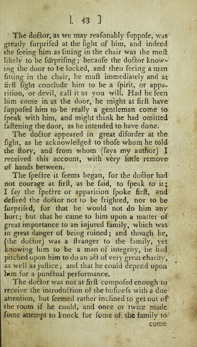 The doftor, as we may reafonably fuppole, was greatly furprifed at the fight of him, and indeed the feeing him as fitting in the chair was the moft likely to be filrprifing; becaufe the do61:or kno^v- ing the door to be locked, and then feeing a man fitting in the chair, he muft Immediately and at firrt fight conclude him to be a fpirit, or appa- rition, or devil, call it as you will. Had he feen him come in at the door, he might at firft have fuppofed him to be really a gentleman come to fpeak with him, and might think he had omitted fattening the door, as he intended to have done. The doflor appeared in great diforder at the fight, as he acknowledged to thofe whom he told the ftory, and from whom (fays my author) I, received this account, with very little remove of hands between. The fpeftre it feems began, for the doSior had not courage at firft, as he faid, to fpeak to it;., I fay the fpefire or apparition fpoke firft, and defiled the do6lor not to be frighted, nor to be furprifed, for that he would not do him any hurt; but that he came to him upon a matter of great importance to an injured family, which was in great danger of being ruined; and though he,' {•he doftor) was a ft ranger to the family, yet knowing him to be a man of integrity, he had pitched upon him to do an aft of very great charity, as well as juftice ; and that he could depend upon him for a punftual performance. The do6lor was not at firft compofed enough to receive the introduffion of the bufinefs with a due attention, but feemed rather inclined to get out of the room if he could, and once or twice made foine attempt to knock for feme of the family to come