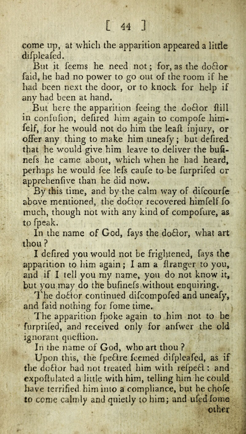 come up, at which the apparition appeared a litde difpleafed. But it feems he need not; for, as the doQor fald, he had no power to go out of the room if he had been next the door, or to knock for help if any had been at hand. But here the apparition feeing the doflor flill in confufion, defired him again to compofe him- felf, for he would not do him the leaft injury, or offer any thing to make him uneafy; but defired that he would give him leave to deliver the bufi- nefs he came about, which when he had heard, perhaps he would fee lefs caufe to be furprifed or apprehenfive than he did now. By this time, and by the calm way of difeourfe above mentioned, the doftor recovered himfelf fo much, though not with any kind of compofure, as to fpeak. In the name of God, fays the doflor, what art thou ? I defired you would not be frightened, fays the apparition to him again; I am a llranger to you, and if I tell you my name, you do not know it, but you may do the bufmefs without enquiring, I'he do£tor continued difeompofed and uneafy, and faid nothing for fome time. The apparition fpoke again to him not to be furprifed, and received only for anfwer the old ignorant quellion. In the name of God, who art thou ? Upon this, the fpeftre feemed difpleafed, as if the dotlor bad not treated him with refpefl: and expofiulated a little with him, telling him he could have terrified him into a compliance, but he chofe to conjc calmly and quietly to him; and ufed fome . other