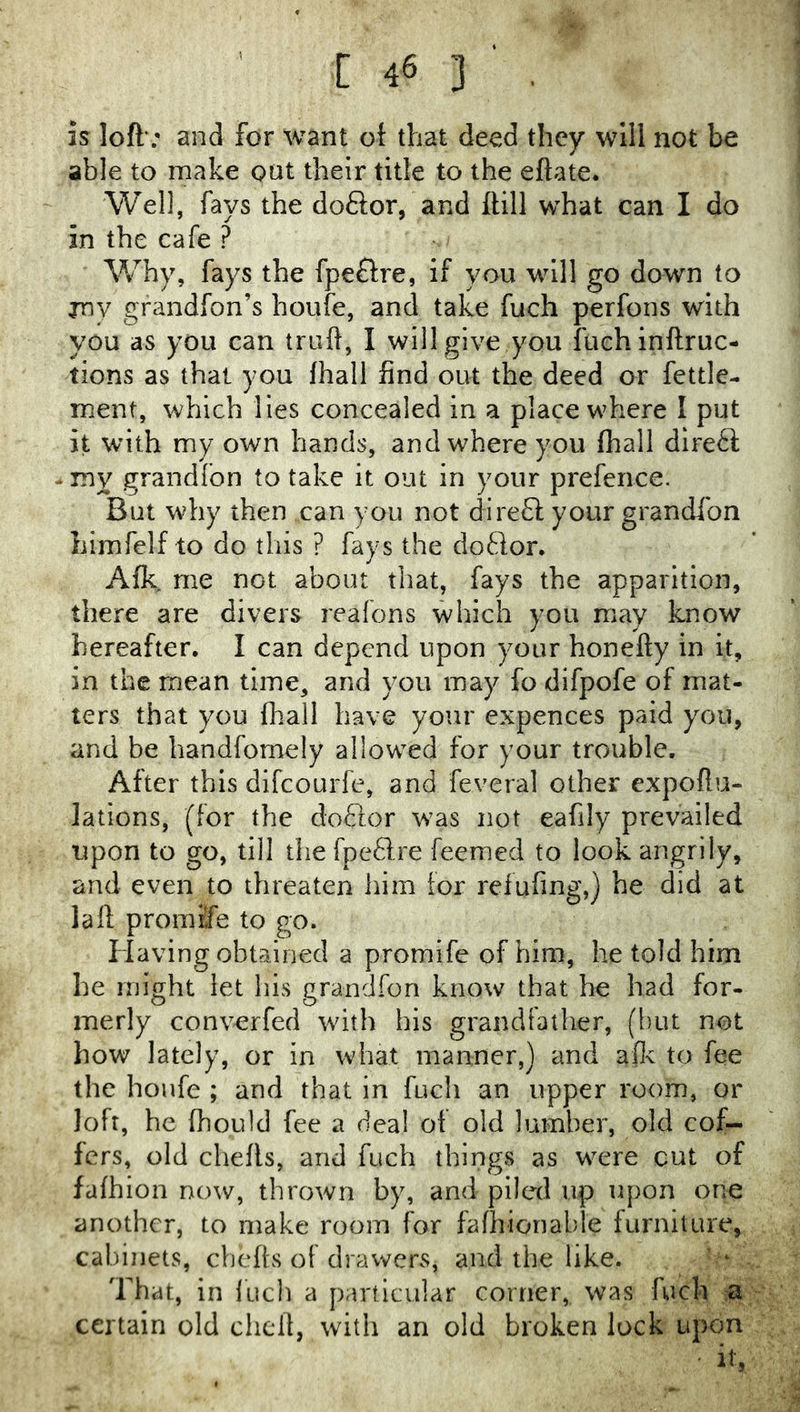 is loft’; and for want ot that deed they will not be able to make oat their title to the eftate. Well, fays the doftor, and ftill what can I do in the cafe ? Why, fays the fpeflre, if you will go down to jnv grandfon’s houfe, and take fuch perfons with you as you can truft, I will give you fuchinftruc- tions as that you lhall find out the deed or fettle- ment, which lies concealed in a place where I put it with my own hands, and where you fhall direct - my grandfon to take it out in your prefence. But why then can you not dire8; your grandlbn liimfelf to do this ? fays the doftor. Afk, me not about that, fays the apparition, there are divers reafons which you may know hereafter, I can depend upon your honefty in it, in the mean time, and you may fo difpofe of mat- ters that you fhall have your expences paid you, and be handfornely allowed for your trouble. After this difeourfe, and feveral other expoftu- lations, (for the doQor was not eafily prevailed upon to go, till the fpeflre feemed to look angrily, and even to threaten him for refufing,) he did at la ft promiSfe to go. Having obtained a promife of him, he told him he might let his grandfon know that he had for- merly converfed with his grandfather, (but not how lately, or in what manner,) and afle to fee the houfe ; and that in fuch an upper room, or loft, he fhould fee a deal ot old lumber, old cof- fers, old chefls, and fuch things as were cut of fathion now, thrown by, and piled up upon one another, to make room for fafhionable furniture, cabinets, ebefts of drawers, and the like. That, in iuch a particular corner, was fuch :a certain old chcdl, with an old broken lock upon it,