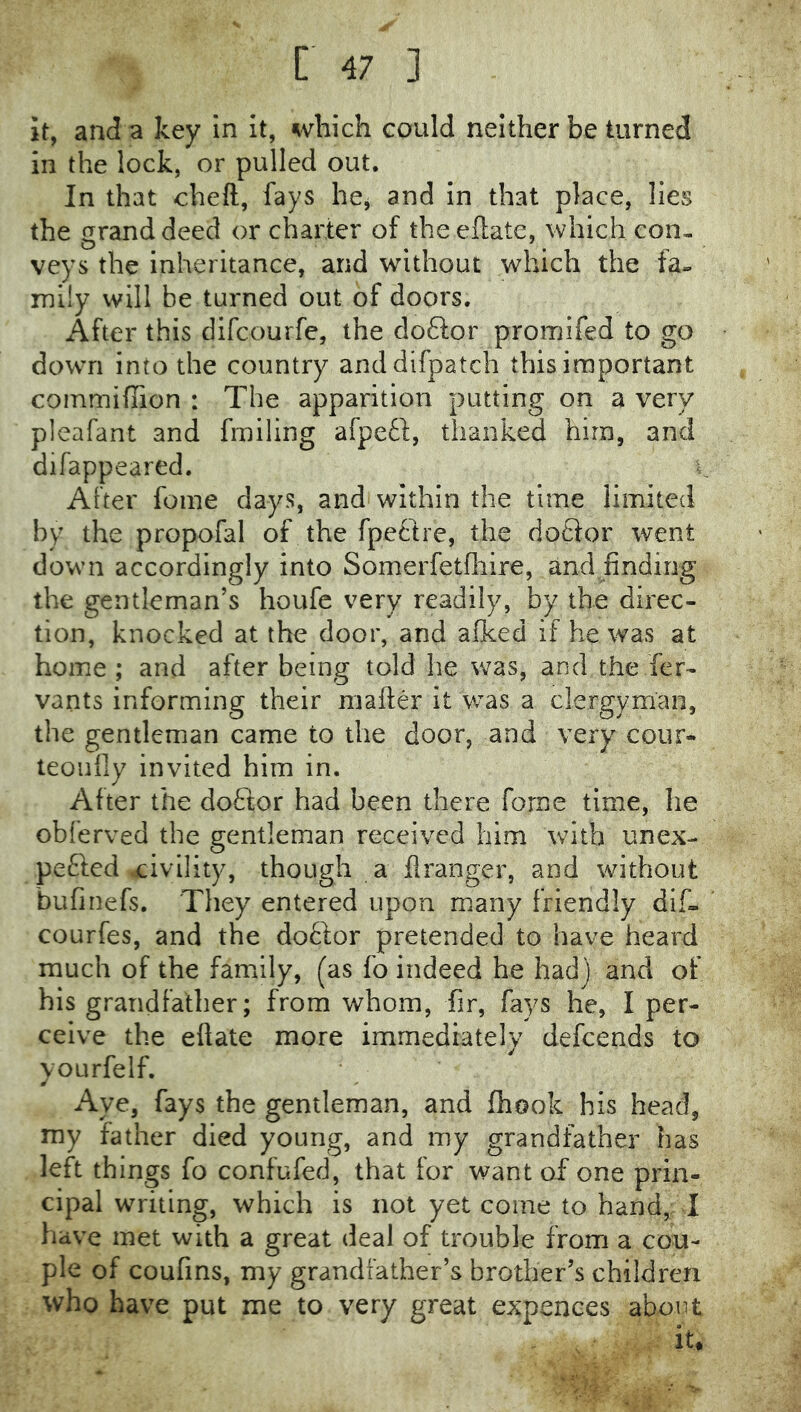 it, and a key in it, which could neither be turned in the lock, or pulled out. In that cheft, fays hcj and in that place, lies the grand deed or charter of theeflate, which con- veys the inheritance, and without which the fa» mily will be turned out of doors. After this dlfcourfe, the doftor promifed to go down into the country and difpatch this important coinmifiion : The apparition putting on a very pleafant and frailing afpe£'i;, thanked him, and difappeared. After feme days, and'within the time limited by the propofal of the fpeftre, the doQor went down accordingly into Somerfetfliire, and finding the gentleman’s houfe very readily, by the direc- tion, knocked at the door, and afked if he was at home ; and after being told he was, and the fer- vants informing their mailer it w^as a clergyman, the gentleman came to the door, and very cour- teoiiily invited him in. After the doftor had been there forne time, he obferved the gentleman received him with unex- pefted civility, though a flranger, and without bufinefs. They entered upon many friendly dif. courfes, and the doftor pretended to have heard much of the famiily, (as fo indeed he had) and of his grandfather; from whom, fir, fays he, I per- ceive the eftate more immediately defeends to yourfelf. Aye, fays the gentleman, and Ihook his head, my father died young, and my grandfather has left things fo confufed, that for want of one prin- cipal writing, which is not yet come to hand, 1 have met with a great deal of trouble from a cou- ple of coufins, my grandfather’s brother’s children who have put me to very great expences about