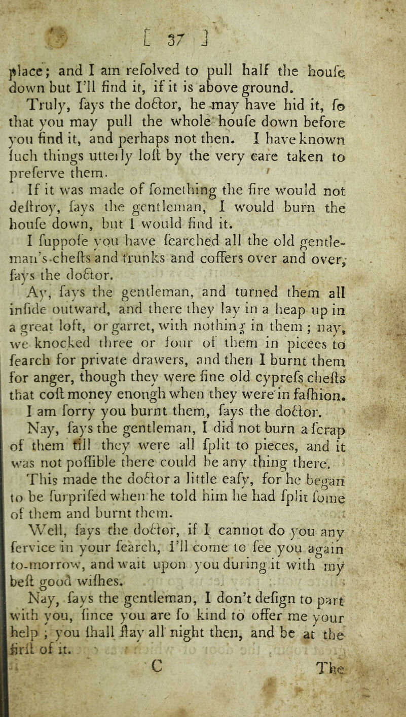 r- \ place; and I am refolved to pull half the houfq down but ril find it, if it is above ground. Truly, fays the doftor, he-may have hid it, fo that you may pull the whole houfe down before you find it, and perhaps not then. I have known inch things utterly loft by the very eare taken to prefcrve them. ' If it was made of fomelhing the fire would not deftroy, fays the gentleman, I would burn the houfe down, but I would find it. I fuppole you have fearched all the old gentle- man's-chefts and trunks and coffers over and over,- fays the cloftor. Ay, fays the gentleman, and turned them all inficle outward, and there they lay in a heap up in a great loft, or garret, with nothing in them ; nay, we knocked tliree or four oi them in pieces to fearch for private drawers, and then I burnt them for anger, though they were fine old cyprefs chefts that coft money enough when they were in fafhion. I am forry you burnt them, fays the doftor. Nay, fays the gentleman, I did not burn a ferap of them fill they were all fplit to pieces, and it was not poftible there could be any thing there. This made the dotlor a little eafy, for he began to be furprifed when he told him he had fplit fome of them and burnt them. Well, fays the dof'tor, if I cannot do you any fervice in your fearch, I’ll come to fee you again to-morrow, and wait upon )’ou during.it with my beft good wifhes. Nay, fays the gentleman, I don’t defign to part with you, fince you are fo kind to offer me your help ; you lhall flay all night then, and be at the iirft of It. The C