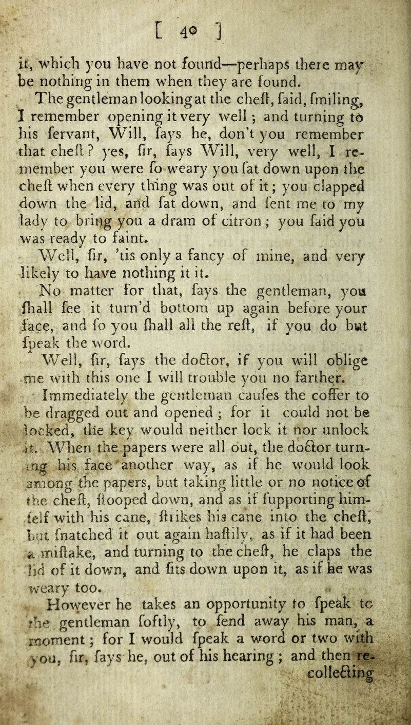 it, which you have not found—perhaps there mav be nothing in them when they are found. The gentleman looking at the chefl, faid, fmiling, I remember opening it very well; and turning to his fervant, Will, fays he, don’t you remember thatched? yes, fir, fays Will, very well, I re- member you were fo weary you fat down upon the chefl when every thing was out of it; you clapped down the lid, and fat down, and fent me to my lady to bring you a dram of citron ; you faid you was ready to faint. Well, fir, dis only a fancy of mine, and very likely to have nothing it it. No matter for that, fays the gentleman, you fliall fee it turn’d bottom up again before your lace, and fo you fliali all the rell, if you do but fpeak the word. Well, fir, fays the doQor, if you will oblige me with this one I will trouble you no farther. Immediately the gentleman caufes the coffer to be dragged out and opened ; for it could not be locked, the key would neither lock it nor unlock it. When the papers were all out, the do6lor turn- ing his face another way, as if he would look among the papers, but taking little or no notice of the chefl, ftooped down, and as if fupporting him- telf with his cane, ftrikes his cane into the chefl, bat fnatched it out again haftih% as if it had been ii miftake, and turning to the chefl, he claps the lid of it down, and fits down upon it, as it he was weary too. However he takes an opportunity to fpeak to rhe gentleman foftly, to fend away his man, a moment; for I would fpeak a word or two with )ou, fir, fays he, out of his hearing ; and then colletlmg