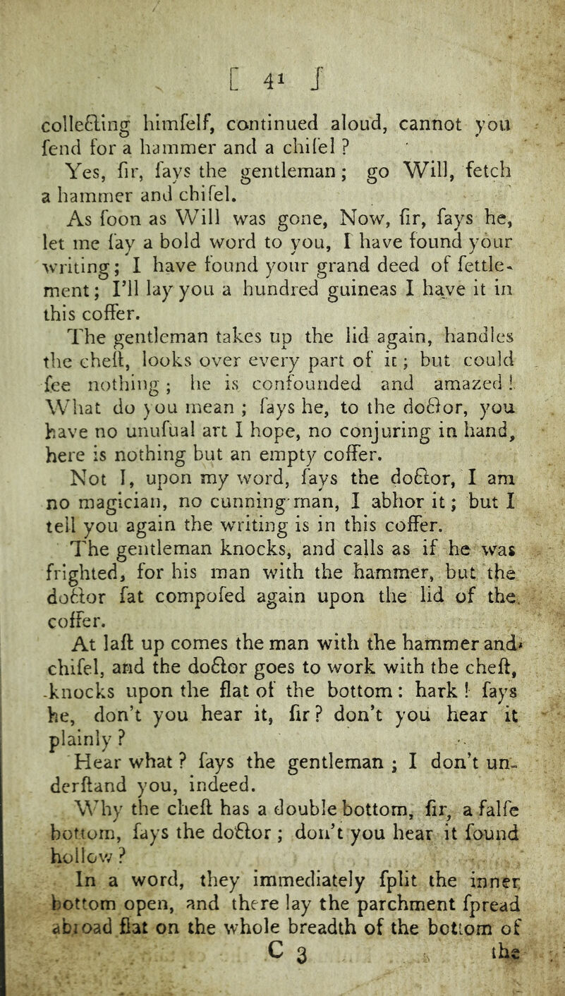 colIe£ling himfelf, continued aloud, cannot you fend for a hammer and a chifel ? Yes, fir, fays the gentleman; go Will, fetch a hammer and chifel. As foon as Will was gone, Now, fir, fays he, let me fay a bold word to you, I have found your writing; I have found your grand deed of fettle- ment; I’ll lay you a hundred guineas I have it in this coffer. The gentleman takes up the lid again, handles the eheff, looks over every part of it; but could fee nothing; he is confounded and amazed!. What do you mean ; fays he, to the doflor, you have no unufual art I hope, no conjuring in hand, here is nothing but an empty coffer. Not I, upon my word, fays the doflor, I am no magician, no cunning*man, I abhor it; but I tell you again the writing is in this coffer. The gentleman knocks, and calls as if he was frighted, for his man with the hammer, but the dottor fat compofed again upon the lid of the. coffer. At laft up comes the man with the hammer and> chifel, and the do6lor goes to work with the cheft, -knocks upon the flat of the bottom: hark ! fays he, don’t you hear it, fir ? don’t you hear it plainly? Hear what ? fays the gentleman ; I don’t un- derftand you, indeed. Why the cheft has a double bottom, fir, a falfe bottom, fays the doflor ; don’t you hear it found hollow ? In a word, they immediately fplit the inner bottom open, and there lay the parchment fpread abioad fiat on the whole breadth of the bottom of C 3 . <s the