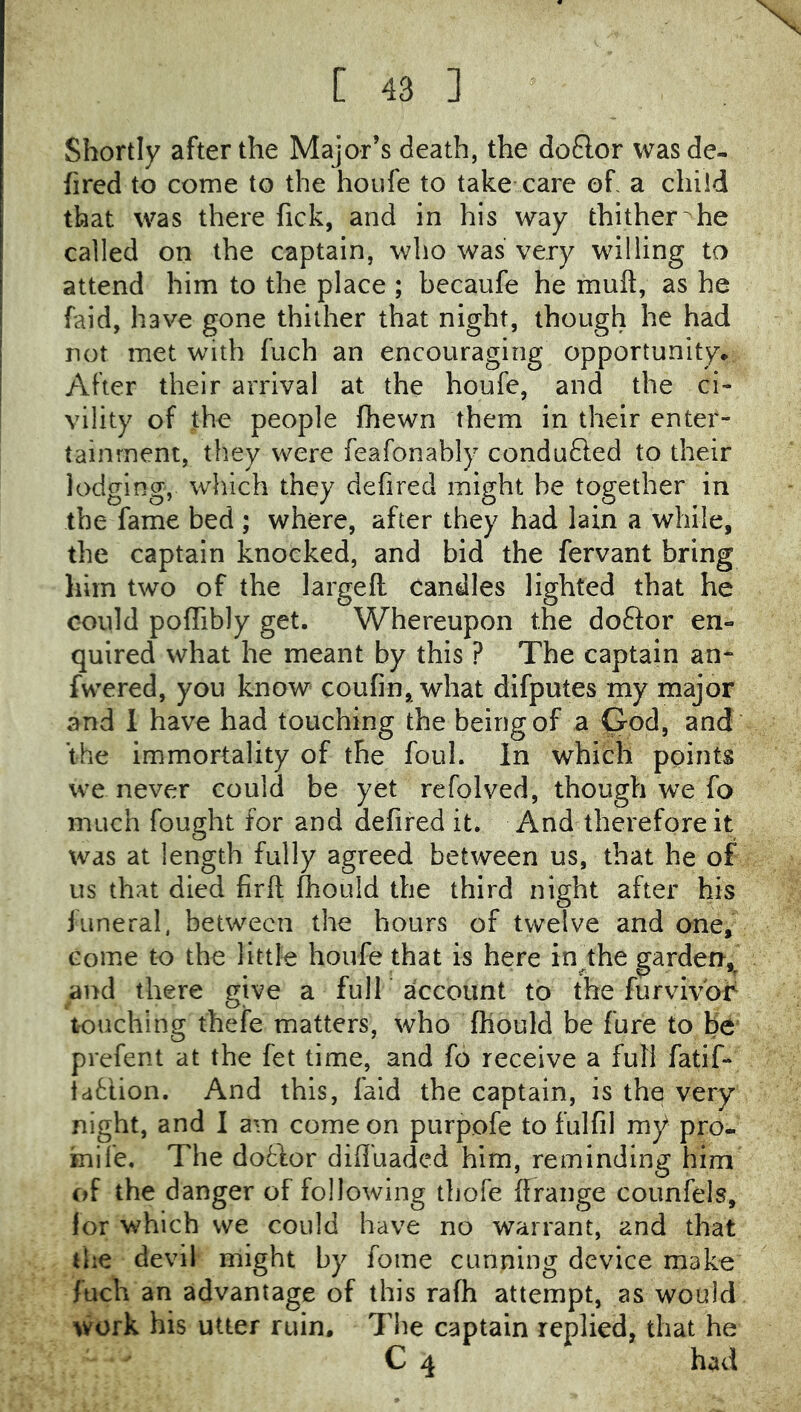 [ 48 ] Shortly after the Major’s death, the doQor was de- fired to come to the houfe to take care oh a child that was there fick, and in his way thither he called on the captain, who was very willing to attend him to the place ; becaufe he muft, as he faid, have gone thither that night, though he had not met with fuch an encouraging opportunity* After their arrival at the houfe, and the ci- vility of the people fhewn them in their enter- tainment, they were feafonably conduced to their lodging, which they defired might be together in the fame bed ; where, after they had lain a while, the captain knocked, and bid the fervant bring him two of the largeft candles lighted that he could polTibly get. Whereupon the doflor en- quired what he meant by this ? The captain an- fwered, you know coufin, what difputes my major and 1 have had touching the being of a God, and the immortality of the foul. In which points we never could be yet refolved, though we fo much fought for and defired it. And therefore it was at length fully agreed between us, that he of us that died firft fhould the third night after his funeral, between the hours of twelve and one. Come to the little houfe that is here in^the garden,^ and there give a full account to the furvivor touching thefe matters, who (hould be fure to be' prefent at the fet time, and fo receive a full fatif- idtlion. And this, faid the captain, is the very night, and I am come on purpofe to fulfil my pro- mi fe, The do6for diffuaded him, reminding him of the danger of following thofe ffrange counfels, for which we could have no warrant, and that flie devil might by fome cunning device make fuch an advantage of this rafh attempt, as would work his utter ruin. Tlie captain replied, that he