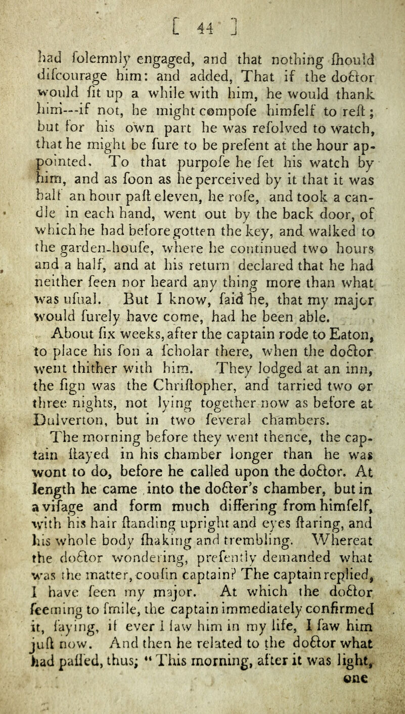 ‘1 had folemnly engaged, and that nothing flioulcl difcourage him: and added, That if the doftor would fit up a while with him, he would thank hini—-if not, he might compofe himfelf to reft; but for his own part he was rcfolved to watch, that he might be fure to be prefent at the hour ap- pointed, To that purpofe he fet his watch by him, and as foon as he perceived by it that it was half an hour paft eleven, he rofe, and took a can- dle in each hand, went out by the back door, of whichhe had before gotten the key, and walked to the garden-houfe, where he continued two hours and a half, and at his return declared that he had neither feen nor heard any thing more than what w'as ufual. But I know, faidhe, that my major would furely have come, had he been able. About fix weeks, after the captain rode to Eaton, to place his fon a fcholar there, when the doclor went thither wdth him. They lodged at an inn, the fign was the Chriftopher, and tarried two or tliree nights, not lying together now as before at Dulverton, but in two feveral chambers. The morning before they w^ent thence, the cap- tain flayed in his chamber longer than he was wont to do, before he called upon the doftor. At length he came into the doftor’s chamber, but in avifage and form much differing from himfelf, with his hair {landing upright and eyes flaring, and Ills whole body fhakirig and trembling. Whereat the doflor wondering, prefcntly demanded what was the matter, coufin captain? The captain replied, 1 have feen my major. At which the dotlor feemlng to frnile, the captain immediately confirmed it, laying, if ever i law him in my life, I faw him juft now. And then he related to the doftor what had palled, thus; “ This morning, after it was light, one