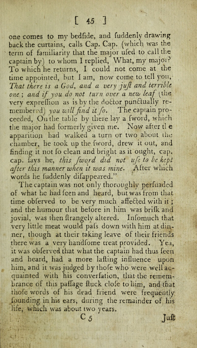 one comes to my bedfide, and fuddenly drawing back the curtains, calls Cap. Cap. (which was the term of familiarity that the major ufed to callthe captain by) to whom I replied, What, my major? To which he returns, I could not come at the time appointed, but 1 am, now come to tell yon, That there is a God, and a very jujl and ierribk one ; and if you do not turn over a nezv leaf (^the very exprellion as is by the doctor puntfually re- membered) you will fnd it fo. The captain pro- ceeded, Outlie table by there lay a fword, which the major had formerly given me. Now after tl e apparition had w^alked a turn or two about the chamber, he took up the fword, drew it out, and finding it not fo clean and bright as it ought, cap. cap. fays he, this fword did not life to he kept after this manner when it was mine, ..After which words he fuddenly difappeaxed.’’ The captain was not only thoroughly perfuadcd of w^hat he hadfeenand heard, but was from that time obferved to be very much affedled with it; and the humour that before in him was brifk and jovial, was then flrangely altered. Infomuch that very little meat would pafs down with him at din- ner, though at their taking leave of their friends there was a very handfome treat provided . Yea, it v\'as obferved that what the captain had thus feen and heard, had a more lafting influence upon him, and it was judged by tliofe w^ho were well ac- quainted with his converfatlon, that the remem^ brance of this paffage ftuck dole to him, and that thofe words of his dead friend w^ere frequently founding in his ears, during the remainder of his life, which was about two years. C 5 Juft