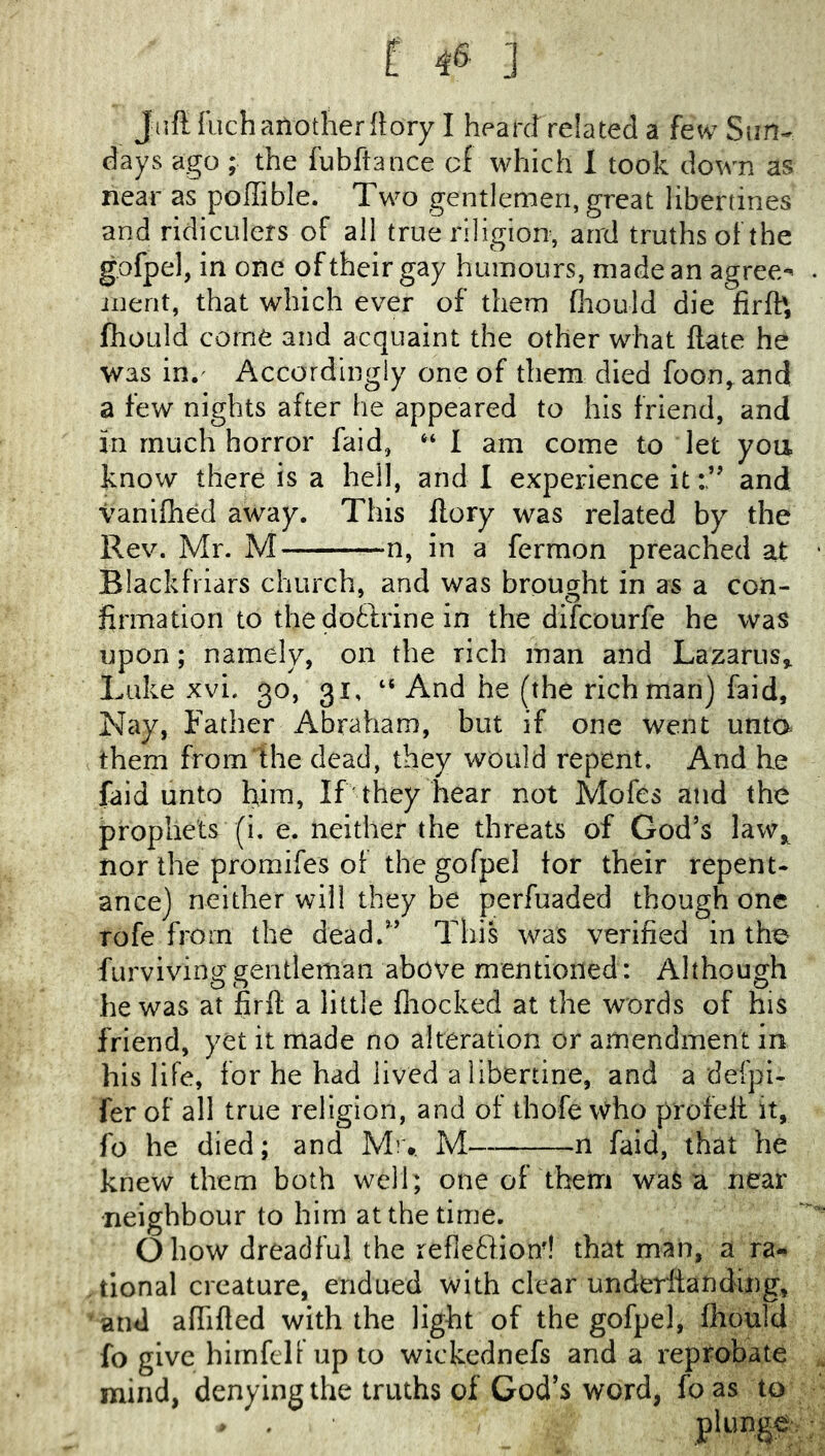 Juft Rich another ftory I heard related a few Sim- days ago ; the lubftance of which 1 took down as near as poffible. Two gentlemen, great libertines and ridicLilers of all true riligion, and truths of the gofpel, in one of their gay humours, made an agrees iiient, that which ever of them fhould die firfb, fhould come and acquaint the other what ftate he was in.^ Accordingly one of them died foon, and a few nights after he appeared to his friend, and in much horror faid, “ I am come to let yoii know there is a hell, and I experience itand vanifiied away. This ftory was related by the Rev. Mr. M in a fermon preached at Blackfriars church, and was brought in as a con- firmation to the dotlrine in the difcourfe he was upon; namely, on the rich man and Lazarus^ Luke xvi. 30, 31, “ And he (the rich man) faid. Nay, Father Abraham, but if one went unta them from the dead, they would repent. And he faid unto him. If they hear not Mofes atid the prophets (i. e. neither the threats of God’s law, nor the proraifes of the gofpel tor their repent- ance) neither will they be perfuaded though one rofe from the dead.” This was verified in the furviving gentleman above mentioned: Although he was at firft a little fliocked at the words of his friend, yet it made no alteration or amendment in his life, for he had lived a libertine, and a defpi- fer of all true religion, and of tbofe who profeit it, fo he died; and M).. M n faid, that he knew them both well; one of them was a near ■neighbour to him at the time. Ohow dreadful the refieftiond that man, a ra- tional creature, endued with clear undfcrlianding, 'and aftifted with the light of the gofpel, fhould fo give himfclf up to wickcdnefs and a reprobate mind, denyingthe truths of God’s word, foas to