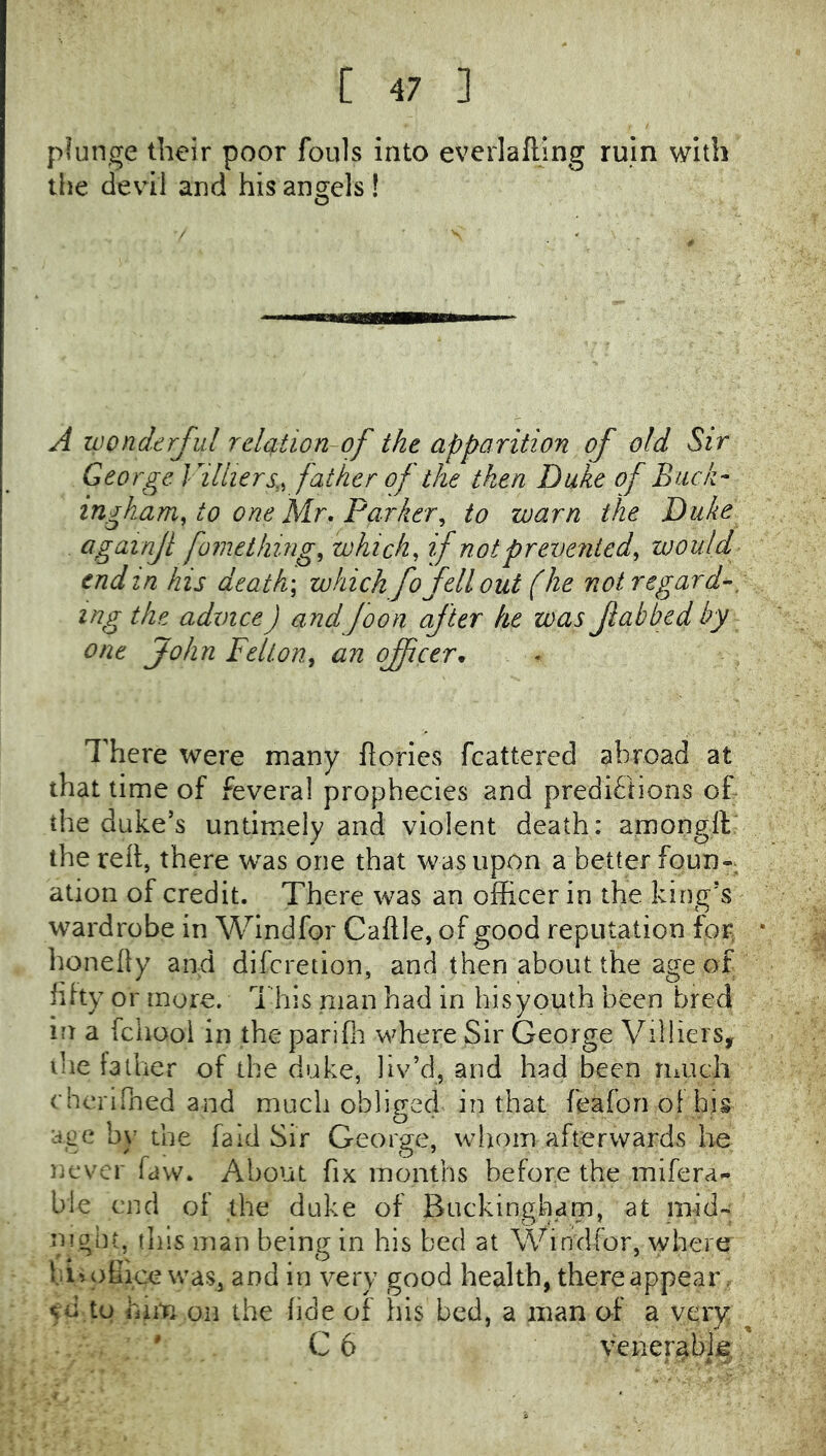 plunge their poor fouls into everlafting ruin with the devil and his angels ! A wonderful relation~of the apparition of old Sir George Villiers,^ father of the then Duke of Buck- ingham^ to one Mr. Parker^ to warn the Duke againjl foraething^ which, if not prevented, would end in his death\ which fo fell out (he not regard-, ing the advice) andfoon after he was fabbed by one John Felton, an officer* There were many ft cries fcattered abroad at that time of fevera! prophecies and preditiions of the duke’s untimely and violent death: amongft: the reft, there was one that was upon a better foun- ation of credit. There was an officer in the king’s wardrobe in Windfor Caftle, of good reputation for honelly and difcretion, and then about the age of fifty or more. This man had in his youth been bred in a fchooi in the parifii where Sir George Vilhers, ihe father of the duke, liv’d, and had been much rheriPned and much oblifred in that feafon of hjs O’ ace by the fa Id Sir George, whom afterwards be never faw. About fix months before the mifera- ble end of the duke of Buckingham, at mid- nioht^ this man being in his bed at Windfor, where hi» office was, and in very good health, there appear. 50 to him on the fide of his bed, a man af a very ' C 6 veneriabje.