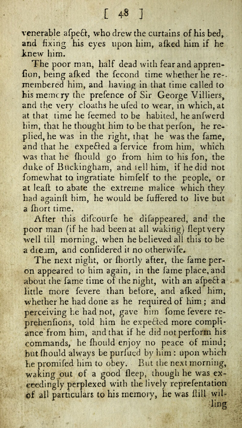 venerable afpeft, who drew the curtains of his bed, and fixing his eyes upon him, afked him if he tnew him. The poor man, half dead with fear and appren- fion, being afked the fecond time whether he re-, membered him, and having in that time called to hismemcry the prefence of Sir George Villiers, and the very deaths he ufed to wear, in which, at at that time he feemed to be habited, he anfwerd him, that he thought him to be that perfon, he re- plied, he was in the right, th^t he was the fame, and that he expeded a fervice from him, which was that lie fhould go from him to his fon, the duke of Buckingham, and tel! him, if hedid not fomewhat to ingratiate himfelf to the people, or at leaft to abate the extreme malice which they had againfl him, he would be fuffered to live but a fhort time. After this difeourfe he difappeared, and the poor man (if he had been at all v/aking) fleptvery wt!1 till morning, when he believed all this to be a dream, and confidered it no othervvife. The next night, or fliortly after, the fame per- on appeared to him again, in the fame place, and about the fame time of the night, with an afpetl a little more fevere than before, and afked him, whether he had done as he required of him ; and perceiving he had not, gave him fome fevere re- prehenfions, told him he expe£ied more compli- ance from him, and that if he did not perform his commands, he fliould enjoy no peace of mind; but fhouid always be purfued by him : upon which he promifed him to obey. But the next morning, waking out of a good deep, though he was ex- ceedingly perplexed with the lively reprefentation of all particulars to his memory, he was flill wil-