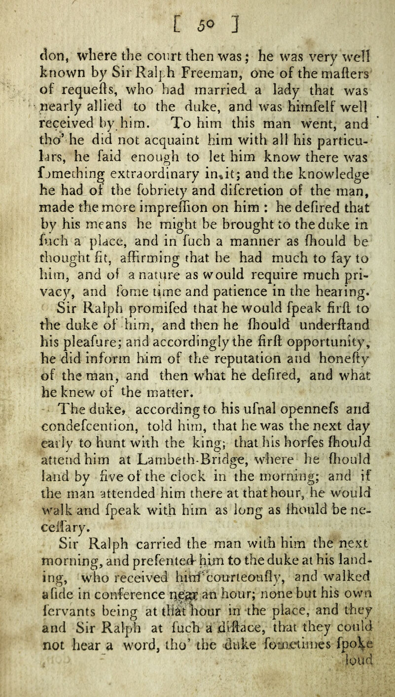 [ 5° 3 cion, where the court then was; he was very well known by Sir Ralph Freeman, one of themafters of requefts, who had married a lady that was ■ nearly allied to the duke, and was hirnfelf well received by him. To him this man went, and tho’ he did not acquaint him with all his particu- lars, he faid enough to let him know there was fjmedhng extraordinary in^it; and the knowledge he had of the fobriety and difcretion of the man, made the more impreffion on him : he defired that by his means he might be brought to the duke in fuch a place, and in fuch a manner as fhould be thought fit, affirming that he had much to fay to him, and of a nature as would require much pri- vacy, and fome time and patience in the hearing. Sir Ralph prornifed that he would fpeak firfl to the duke of him, and then he fhould underftand his pleafure; and accordingly the firft opportunity, he did inform him of the reputation and honefty of the man, and then what he defired, and what he knew of the matter. The dukcj according to his ufnal opennefs and condefcention, told him, that he was the next day early to hunt with the king; that his horfes fhould attend him at Larnbeth-Bridge, where he fliould land by five of the clock in the morning; and if the man attended him there at thathour, he would walk and fpeak with him as long as fhould bene- cel'fary. Sir Ralph carried the man with him the next morning, and prefented him to the duke at his land- ing, who received hhif courteoufiy, and walked a fide in conference an hour; none but his own fervants being at that hour in the place, and they and Sir Ralph at fuch a xliftace, that they could not hear a word, tho’ the duke fouieliines fpol^e loud
