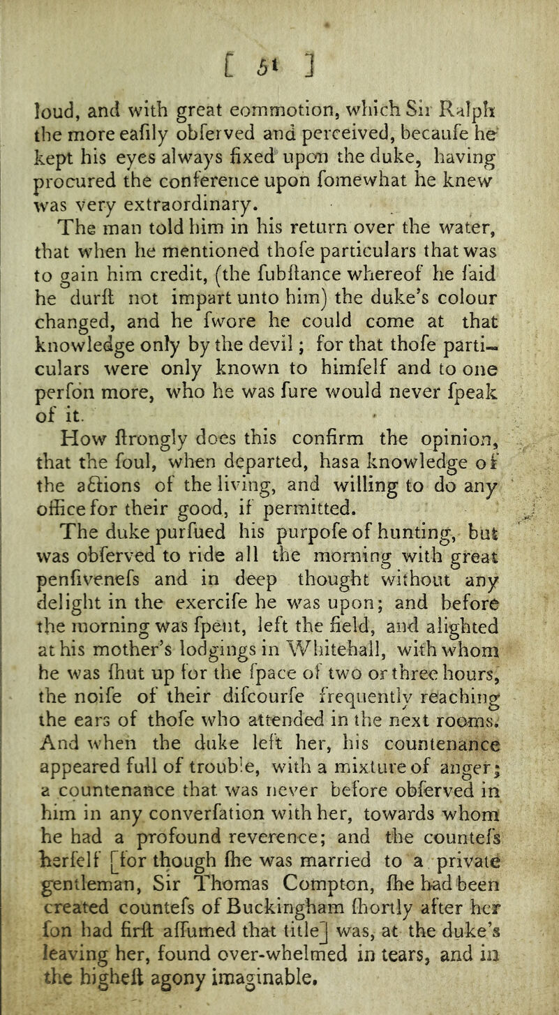 loud, and with great eommotion, which Sir Ralph the more eafily obferved and perceived, becaufe he kept his eyes always fixed upon the duke, having procured the conference upon fomewhat he knew was very extraordinary. The man told him in his return over the water, that when he mentioned thofe particulars that was to gain him credit, (the fubfiance whereof he laid he durft not impart unto him) the duke’s colour changed, and he fwore he could come at that knowledge only by the devil; for that thofe parti- culars were only known to himfelf and to one perfdn more, who he was fure would never fpeak of it. How ftrongly does this confirm the opinion, that the foul, when departed, hasa knowledge of the aftions of the living, and willing to do any office for their good, if permitted. The duke purfued his purpofe of hunting, bul was obferved to ride all the morning with great penfivenefs and in deep thought without any delight in the exercife he was upon; and before the morning was fpent, left the field, and alighted at his mother’s lodgings in Whitehall, with whom he was fhut up for the fpace of two or three hours, the noife of their difcourfe frequently reaching the ears of thofe who attended in the next rooms. And when the duke left her, his countenance appeared full of trouble, with a mixture of anger; a countenance that was never before obferved in him in any converfation with her, towards whom he had a profound reverence; and the countefs herfelf [for though fhe was married to a private gentleman, Sir Thomas Compton, fhe bad been created countefs of Buckingham fhonly after her fon had firft affumed that title] was, at the duke’s leaving her, found over-whelmed in tears, and ia the higheft agony imaginable.