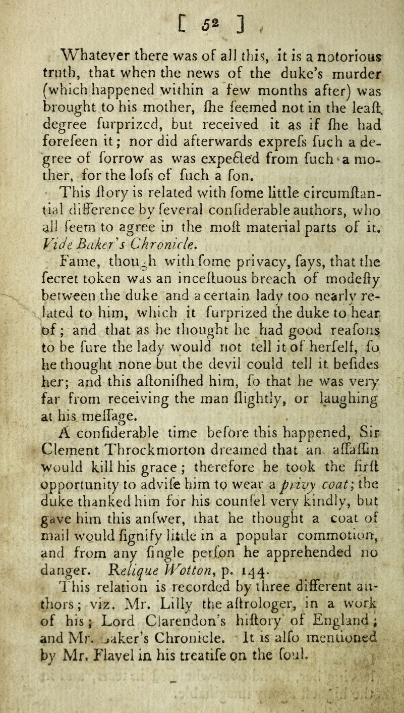 [ ] Whatever there was of all this, it is a notorious truth, that when the news of the duke’s murder (which happened within a few months after) was brought to his mother, Ihe feemed not in the leaft. degree furprizcd, but received it as if fhe had forefeen it; nor did afterwards exprefs fuch a de- gree of borrow as was expefle'd from fuch a mo- ther, for the lofs of fuch a fon. This llory is related with fome little circumftan- tlal difference byfevcral confiderable authors, who all feera to agree in the moil material parts of it. Vide Baker s Chronicle, Fame, though with fome privacy, fays, that the fecret token was an incefluoiis breach of modefiy between the duke and a certain lady too nearly re- lated to him, which it furprized the duke to hear of; and that as he tliought he had good reafons to be fure the lady would not tell it of herfelf, fo he thought none but the devil could tell it befides her; and this aftonifhed him, fo that he was veiy far from receiving the man flightly, or laughing at his melfage. A confiderable time before this happened. Sir Clement Throckmorton dreamed that an. affaffin would kill his grace; therefore he took the firfl opportunity to advife him to wear a privy coat; the duke thanked him for his counfel very kindly, but gave him this arifwer, that he thought a coat of mail would fignify little in a popular commotion, and from any fingle perfon he apprehended no danger. Kelique PVotton^ p. i.]4. This relation is recorded by three different an- tliors; viz. Mr. Lilly the aftrologer, in a work of his; Lord Clarendon’s hiftory of England; and Mr. maker’s Chronicle. It is alfo mentioned by Mr. Flavel in his treatifeon the foul.
