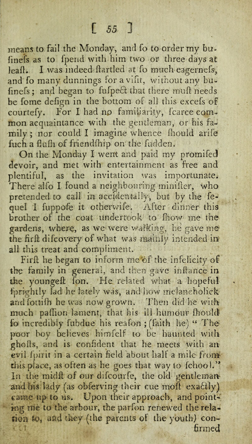 means to fail the Monday, and fo to order my bu- finefs as to fpend with him two or three days at leaft. I was indeed ftartled at fo much eagernefs^ and fo many dunnings lor a vlfit, without any bu- finefs; and began to fufpeft that there inufl; needs be fome defign in the bottom of all this excefs of courtefy. For I had np familiarity, fcarce com- mon acquaintance with the gentleman, or his fa- mily ; nor could I imagine whence ilioold arife fuch a flufli of friendfhip on the fudden. On the Monday I went and paid my promifed devoir, and met with entertainment as free and plentiful, as the invitation was importunate. There alfo I found a neighbouring miniiter, who pretended to call in accidentally, but by the fe- quel i fuppofe it otherv/ife. After dinner this brother of the coat undertook to fiiow me the gardens, where, as we were walking, he gave me the firft difcovery of what was rBaiiiiy intended in all this treat and compliment. Firft he began to inform me of the infelicity of the family in general, and then gave inliance in the yoLingeft fon. Fde related what a hopeful fprightly lad he lately was, and liow melanehoHck andfottifh he was now grown. Then did he with much pallion lament, that his ill humour Ihould fo incredibly fubdue his reafon ; (faith he) ‘‘ The poor boy believes himfelf to be haunted with gholls, and is confident that he meets with an evil fpirit in a certain field about half a mile fromr tliis place, as often as he goes that way to fchool.’^ In the midft of our difcourfe, the old gentleman- and bis lady (as obferving their cue moft exactly] came up to us. Upon their approach, and point- ing me to the arbour, the par fon renewed the rela- tion to, and they (the parents of the youth) con- firmed