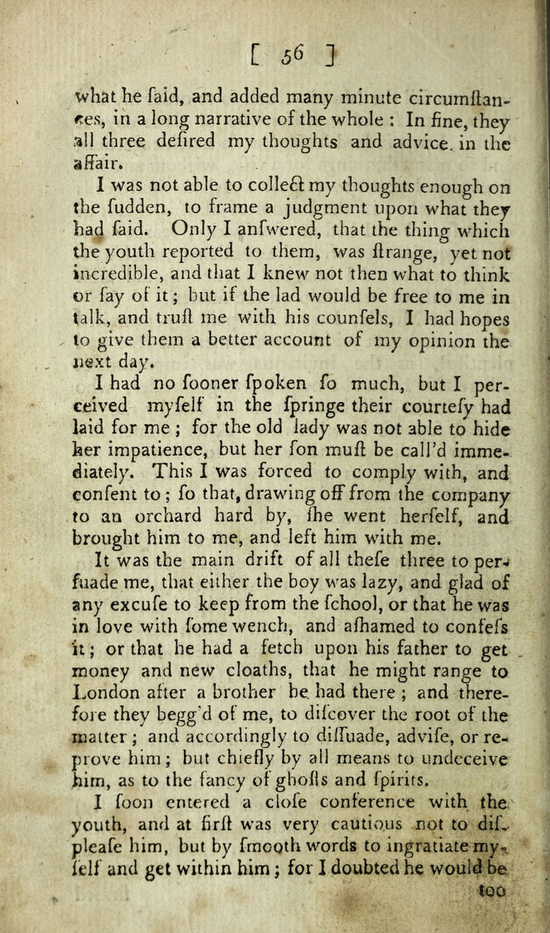 what he faid, and added many minute circumllan- ces, in a long narrative of the whole : In fine, they all three defired my thoughts and advice, in the affair. I was not able to colleft my thoughts enough on the fudden, to frame a judgment upon what they had faid. Only I anfwered, that the thing which the youth reported to them, v/as flrange, yet not incredible, and that I knew not then what to think or fay of it; but if the lad would be free to me in talk, and truft me with his counfels, I had hopes to give them a better account of my opinion the next day. I had no fooner fpoken fo much, but I per- ceived myfelf in the fpringe their courtefy had laid for me ; for the old lady was not able to hide her impatience, but her fon muff be call’d imme- diately. This I was forced to comply with, and confent to ; fo that, drawing off from the company to an orchard hard by, The went herfelf, and brought him to me, and left him with me. It was the main drift of all thefe three to per-*- fuade me, that either the boy was lazy, and glad of any excufe to keep from the fchool, or that he was in love with fome wench, and afhamed to confefs It; or that he had a fetch upon his father to get money and new deaths, that he might range to London after a brother be. had there ; and there- foi e they begg’d of me, to dilcover the root of the matter ; and accordingly to diffuade, advife, or re- prove him; but chiefly by all means to undeceive him, as to the fancy of gbofis and fpirirs. I fooii entered a clofe conference with the youth, and at firff was very cautious not to diL pleafe him, but by frnoQth words to ingratiate my- felf and get within him; for I doubted he would be too