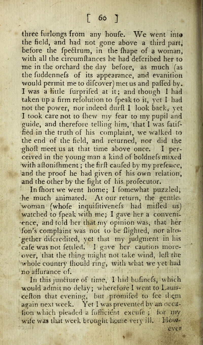 three furlongs from any houfe. We went int« the field, and had not gone above a third part, before the fpeftrum, in the fhape of a w^oman, with all the circumftances he had defcribed her to me in the orchard the day before, as much (as the fuddennefs of its appearance, and evanition would permit me to difeover] met us and paffed by. I was a little furprifed at it; and though I had taken up a firm refolution to fpeakto it, yet I bad not the power, nor indeed durft 1 look back, yet I took care not to fhew my fear to iny pupil and guide, and therefore telling him, that 1 was fatif- fied in the truth of his complaint, we walked to the end of the field, and returned, nor did the ghoft meet us at that time above once. I per- ceived in the young man a kind of boldnefs mixed with aflonilhment; the firfl: caufed by my prefence, and the proof he had given of his own relation^ and the other by the fight of his profecutor. In fhort we went home; I fomewhat puzzled, he much animated. At our return, the gentle- woman (whofe inquifitiveriefs had miffed us] watched to fpeak with me; I gave her a conveni- ence, and told her that my opinion was, that her Ton’s complaint was not to be flighted, nor alto- gether dlfcredited, yet that my judgment in his cafe was not fettled. 1 gave her caution more- over, that the thing might not take wind, left the whole country fliould ring, with what we yet had no affurance of. In this junfiure of time, I had bufinefs, which would admit no delay; wherefore 1 went to Laun- cefton that evening, but promifed to fee il;qm again next week. Yet I was prevented by an occa- lion which pleaded a fufficient excufe ; for my Wife was that week brought ffome very ill. ':ever