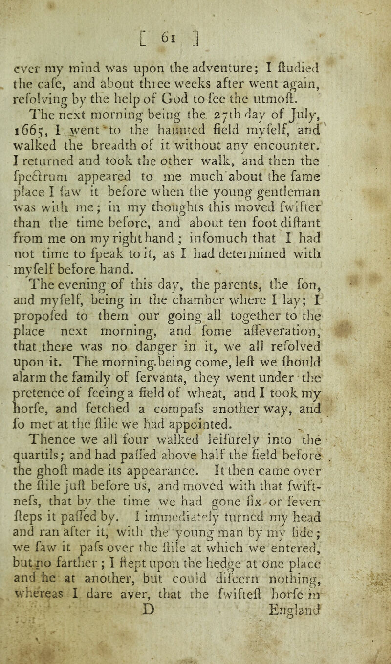 ever my mind was upon the adventure; I fludied the cafe, and about three weeks after went again, refolving by the help of God to fee the utmoft. The next morning being the 27th day of July, 1665, I went'■’to the haunted field myfelf, and walked the breadth ol it without any encounter. I returned and took the other walk, and then the fpetlrum appeared to me much'about the fame place I faw it before when the young gentleman was with me; in my thoughts this moved fwifter than the time before, and about ten foot diftant from me on ray right hand ; infomuch that I had not time to fpeak to it, as I had determined with myfelf before hand. The evening of this day, the parents, the fon, and myfelf, being in the chamber where I lay; I propofed to them our going all together to the place next morning, and fome affeveration, that.there was no danger in it, we all refolved upon it. The morning.being come, left we ftiould alarm the family of fervants, they went under the pretence of feeing a field of wheat, and I took my horfe, and fetched a compafs another way, and fo met at the ftile we had appointed. Thence we all four walked leifurely into the' quartils; and had paifed above half the field before the ghoft made its appearance. It then came over the ftile juft before us, and moved with that fwift- nefs, that by the time we had gone fix or feven fteps it paifed by. 1 immediately turned my head and ran after it, with the young man by my fide; we faw it pafs over the ftile at which we entered, but no farther ; I ftept upon the hedge at one place and he at another, but could difeern nothing, whereas I dare aver, that the fwifteft horfe in D England